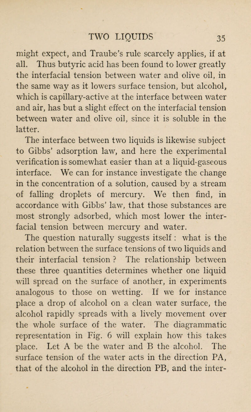 might expect, and Traube’s rule scarcely applies, if at all. Thus butyric acid has been found to lower greatly the interfacial tension between water and olive oil, in the same way as it lowers surface tension, but alcohol, which is capillary-active at the interface between water and air, has but a slight effect on the interfacial tension between water and olive oil, since it is soluble in the latter. The interface between two liquids is likewise subject to Gibbs’ adsorption law, and here the experimental verification is somewhat easier than at a liquid-gaseous interface. We can for instance investigate the change in the concentration of a solution, caused by a stream of falling droplets of mercury. We then find, in accordance with Gibbs’ law, that those substances are most strongly adsorbed, which most lower the inter¬ facial tension between mercury and water. The question naturally suggests itself : what is the relation between the surface tensions of two liquids and their interfacial tension ? The relationship between these three quantities determines whether one liquid will spread on the surface of another, in experiments analogous to those on wetting. If we for instance place a drop of alcohol on a clean water surface, the alcohol rapidly spreads with a lively movement over the whole surface of the water. The diagrammatic representation in Fig. 6 will explain how this takes place. Let A be the water and B the alcohol. The surface tension of the water acts in the direction PA, that of the alcohol in the direction PB, and the inter-