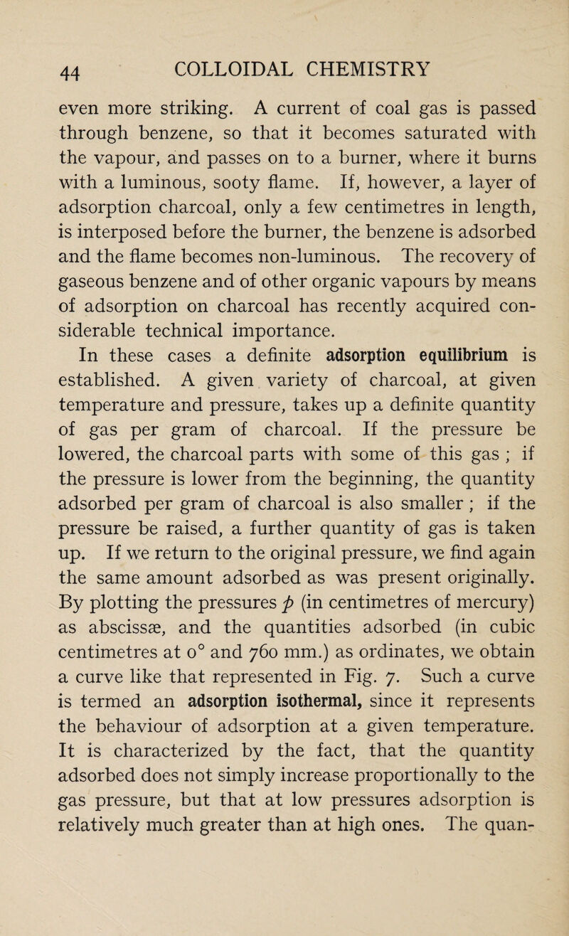 even more striking. A current of coal gas is passed through benzene, so that it becomes saturated with the vapour, and passes on to a burner, where it burns with a luminous, sooty flame. If, however, a layer of adsorption charcoal, only a few centimetres in length, is interposed before the burner, the benzene is adsorbed and the flame becomes non-luminous. The recovery of gaseous benzene and of other organic vapours by means of adsorption on charcoal has recently acquired con¬ siderable technical importance. In these cases a definite adsorption equilibrium is established. A given variety of charcoal, at given temperature and pressure, takes up a definite quantity of gas per gram of charcoal. If the pressure be lowered, the charcoal parts with some of this gas ; if the pressure is lower from the beginning, the quantity adsorbed per gram of charcoal is also smaller; if the pressure be raised, a further quantity of gas is taken up. If we return to the original pressure, we find again the same amount adsorbed as was present originally. By plotting the pressures p (in centimetres of mercury) as abscissae, and the quantities adsorbed (in cubic centimetres at o° and 760 mm.) as ordinates, we obtain a curve like that represented in Fig. 7. Such a curve is termed an adsorption isothermal, since it represents the behaviour of adsorption at a given temperature. It is characterized by the fact, that the quantity adsorbed does not simply increase proportionally to the gas pressure, but that at low pressures adsorption is relatively much greater than at high ones. The quan-