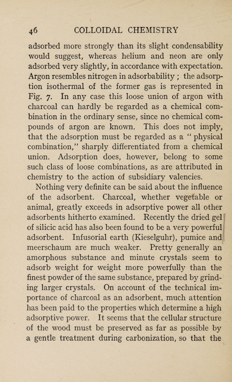 adsorbed more strongly than its slight condensability would suggest, whereas helium and neon are only adsorbed very slightly, in accordance with expectation. Argon resembles nitrogen in adsorbability ; the adsorp¬ tion isothermal of the former gas is represented in Fig. 7. In any case this loose union of argon with charcoal can hardly be regarded as a chemical com¬ bination in the ordinary sense, since no chemical com¬ pounds of argon are known. This does not imply, that the adsorption must be regarded as a physical combination,” sharply differentiated from a chemical union. Adsorption does, however, belong to some such class of loose combinations, as are attributed in chemistry to the action of subsidiary valencies. Nothing very definite can be said about the influence of the adsorbent. Charcoal, whether vegetable or animal, greatly exceeds in adsorptive power all other adsorbents hitherto examined. Recently the dried gel of silicic acid has also been found to be a very powerful adsorbent. Infusorial earth (Kieselguhr), pumice and meerschaum are much weaker. Pretty generally an amorphous substance and minute crystals seem to adsorb weight for weight more powerfully than the finest powder of the same substance, prepared by grind¬ ing larger crystals. On account of the technical im¬ portance of charcoal as an adsorbent, much attention has been paid to the properties which determine a high adsorptive power. It seems that the cellular structure of the wood must be preserved as far as possible by a gentle treatment during carbonization, so that the