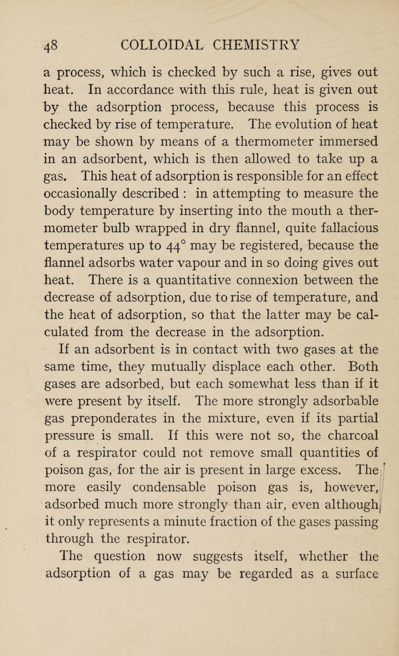 a process, which is checked by such a rise, gives out heat. In accordance with this rule, heat is given out by the adsorption process, because this process is checked by rise of temperature. The evolution of heat may be shown by means of a thermometer immersed in an adsorbent, which is then allowed to take up a gas. This heat of adsorption is responsible for an effect occasionally described : in attempting to measure the body temperature by inserting into the mouth a ther¬ mometer bulb wrapped in dry flannel, quite fallacious temperatures up to 440 may be registered, because the flannel adsorbs water vapour and in so doing gives out heat. There is a quantitative connexion between the decrease of adsorption, due to rise of temperature, and the heat of adsorption, so that the latter may be cal¬ culated from the decrease in the adsorption. If an adsorbent is in contact with two gases at the same time, they mutually displace each other. Both gases are adsorbed, but each somewhat less than if it were present by itself. The more strongly adsorbable gas preponderates in the mixture, even if its partial pressure is small. If this were not so, the charcoal of a respirator could not remove small quantities of poison gas, for the air is present in large excess. The ' more easily condensable poison gas is, however, adsorbed much more strongly than air, even although it only represents a minute fraction of the gases passing through the respirator. The question now suggests itself, whether the adsorption of a gas may be regarded as a surface
