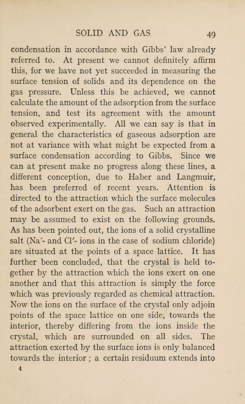 condensation in accordance with Gibbs’ law already referred to. At present we cannot definitely affirm this, for we have not yet succeeded in measuring the surface tension of solids and its dependence on the gas pressure. Unless this be achieved, we cannot calculate the amount of the adsorption from the surface tension, and test its agreement with the amount observed experimentally. All we can say is that in general the characteristics of gaseous adsorption are not at variance with what might be expected from a surface condensation according to Gibbs. Since we can at present make no progress along these lines, a different conception, due to Haber and Langmuir, has been preferred of recent years. Attention is directed to the attraction which the surface molecules of the adsorbent exert on the gas. Such an attraction may be assumed to exist on the following grounds. As has been pointed out, the ions of a solid crystalline salt (Na - and Cl'- ions in the case of sodium chloride) are situated at the points of a space lattice. It has further been concluded, that the crystal is held to¬ gether by the attraction which the ions exert on one another and that this attraction is simply the force which was previously regarded as chemical attraction. Now the ions on the surface of the crystal only adjoin points of the space lattice on one side, towards the interior, thereby differing from the ions inside the crystal, which are surrounded on all sides. The attraction exerted by the surface ions is only balanced towards the interior ; a certain residuum extends into 4