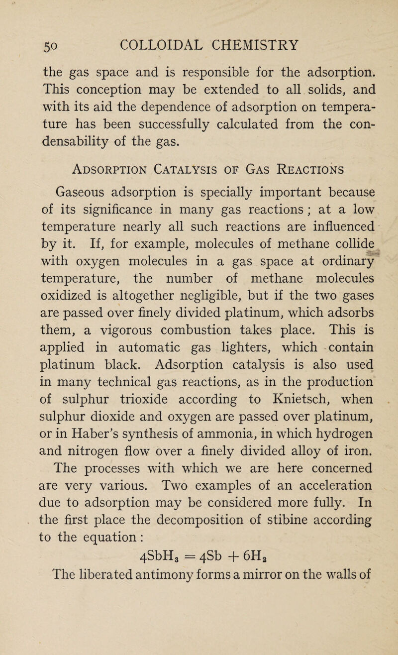 the gas space and is responsible for the adsorption. This conception may be extended to all solids, and with its aid the dependence of adsorption on tempera¬ ture has been successfully calculated from the con¬ densability of the gas. Adsorption Catalysis of Gas Reactions Gaseous adsorption is specially important because of its significance in many gas reactions ; at a low temperature nearly all such reactions are influenced by it. If, for example, molecules of methane collide with oxygen molecules in a gas space at ordinary temperature, the number of methane molecules oxidized is altogether negligible, but if the two gases are passed over finely divided platinum, which adsorbs them, a vigorous combustion takes place. This is applied in automatic gas lighters, which contain platinum black. Adsorption catalysis is also used in many technical gas reactions, as in the production of sulphur trioxide according to Knietsch, when sulphur dioxide and oxygen are passed over platinum, or in Haber’s synthesis of ammonia, in which hydrogen and nitrogen flow over a finely divided alloy of iron. The processes with which we are here concerned are very various. Two examples of an acceleration due to adsorption may be considered more fully. In the first place the decomposition of stibine according to the equation: 4SbH3 = 4Sb + 6H2 The liberated antimony forms a mirror on the walls of