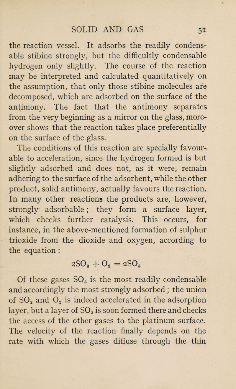 the reaction vessel. It adsorbs the readily condens¬ able stibine strongly, but the difficultly condensable hydrogen only slightly. The course of the reaction may be interpreted and calculated quantitatively on the assumption, that only those stibine molecules are decomposed, which are adsorbed on the surface of the antimony. The fact that the antimony separates from the very beginning as a mirror on the glass, more¬ over shows that the reaction takes place preferentially on the surface of the glass. The conditions of this reaction are specially favour¬ able to acceleration, since the hydrogen formed is but slightly adsorbed and does not, as it were, remain adhering to the surface of the adsorbent, while the other product, solid antimony, actually favours the reaction. In many other reactions the products are, however, strongly adsorbable; they form a surface layer, which checks further catalysis. This occurs, for instance, in the above-mentioned formation of sulphur trioxide from the dioxide and oxygen, according to the equation : 2S02 + Oa = 2SO3 Of these gases S03 is the most readily condensable and accordingly the most strongly adsorbed; the union of SOa and 02 is indeed accelerated in the adsorption layer, but a layer of S03 is soon formed there and checks the access of the other gases to the platinum surface. The velocity of the reaction finally depends on the rate with which the gases diffuse through the thin