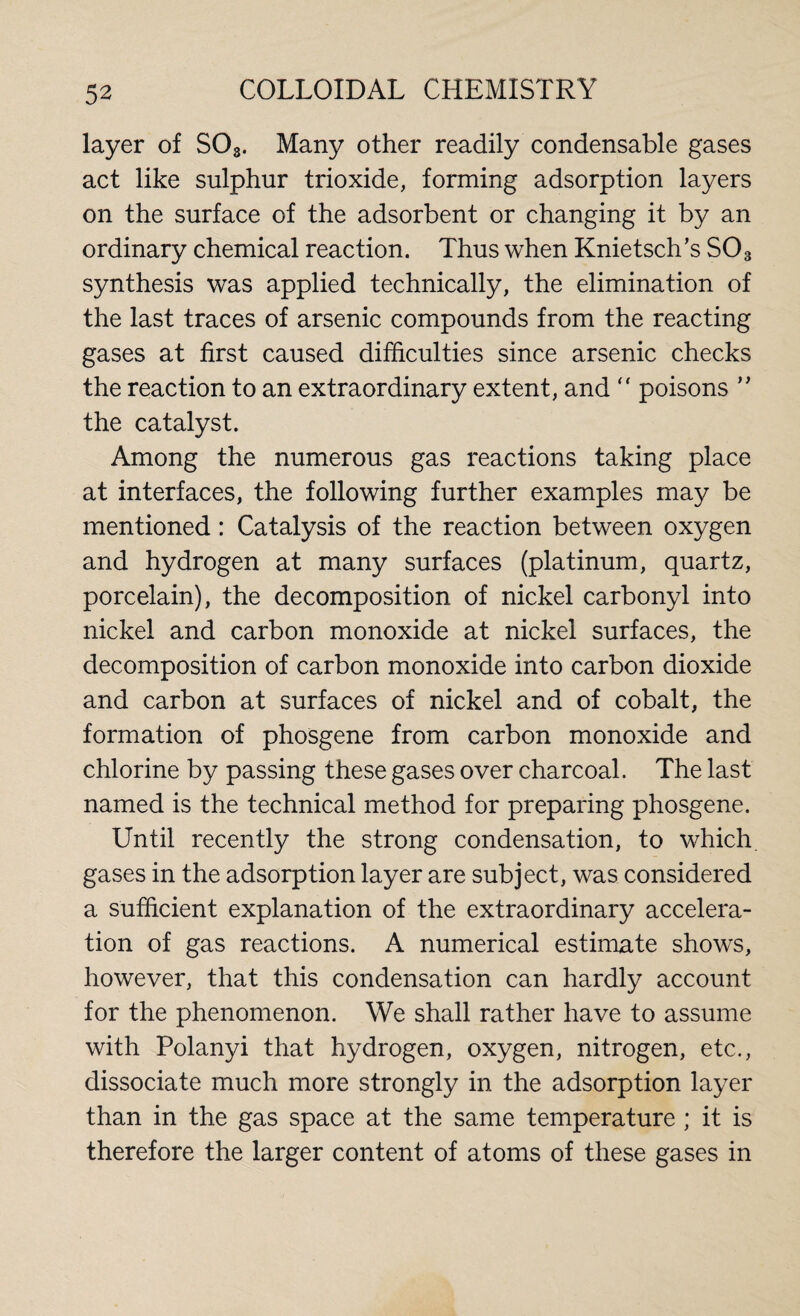 layer of S03. Many other readily condensable gases act like sulphur trioxide, forming adsorption layers on the surface of the adsorbent or changing it by an ordinary chemical reaction. Thus when Knietsch’s S03 synthesis was applied technically, the elimination of the last traces of arsenic compounds from the reacting gases at first caused difficulties since arsenic checks the reaction to an extraordinary extent, and  poisons ” the catalyst. Among the numerous gas reactions taking place at interfaces, the following further examples may be mentioned : Catalysis of the reaction between oxygen and hydrogen at many surfaces (platinum, quartz, porcelain), the decomposition of nickel carbonyl into nickel and carbon monoxide at nickel surfaces, the decomposition of carbon monoxide into carbon dioxide and carbon at surfaces of nickel and of cobalt, the formation of phosgene from carbon monoxide and chlorine by passing these gases over charcoal. The last named is the technical method for preparing phosgene. Until recently the strong condensation, to which, gases in the adsorption layer are subject, was considered a sufficient explanation of the extraordinary accelera¬ tion of gas reactions. A numerical estimate shows, however, that this condensation can hardly account for the phenomenon. We shall rather have to assume with Polanyi that hydrogen, oxygen, nitrogen, etc., dissociate much more strongly in the adsorption layer than in the gas space at the same temperature ; it is therefore the larger content of atoms of these gases in
