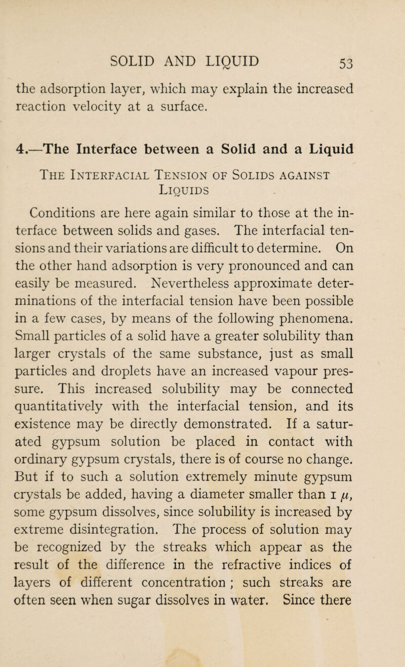 the adsorption layer, which may explain the increased reaction velocity at a surface. 4.—The Interface between a Solid and a Liquid The Interfacial Tension of Solids against Liquids Conditions are here again similar to those at the in¬ terface between solids and gases. The interfacial ten¬ sions and their variations are difficult to determine. On the other hand adsorption is very pronounced and can easily be measured. Nevertheless approximate deter¬ minations of the interfacial tension have been possible in a few cases, by means of the following phenomena. Small particles of a solid have a greater solubility than larger crystals of the same substance, just as small particles and droplets have an increased vapour pres¬ sure. This increased solubility may be connected quantitatively with the interfacial tension, and its existence may be directly demonstrated. If a satur¬ ated gypsum solution be placed in contact with ordinary gypsum crystals, there is of course no change. But if to such a solution extremely minute gypsum crystals be added, having a diameter smaller than 1 /u, some gypsum dissolves, since solubility is increased by extreme disintegration. The process of solution may be recognized by the streaks which appear as the result of the difference in the refractive indices of layers of different concentration ; such streaks are often seen when sugar dissolves in water. Since there