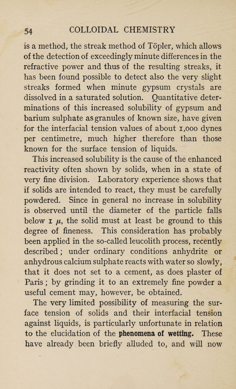 is a method, the streak method of Töpler, which allows of the detection of exceedingly minute differences in the refractive power and thus of the resulting streaks, it has been found possible to detect also the very slight streaks formed when minute gypsum crystals are dissolved in a saturated solution. Quantitative deter¬ minations of this increased solubility of gypsum and barium sulphate as granules of known size, have given for the interfacial tension values of about 1,000 dynes per centimetre, much higher therefore than those known for the surface tension of liquids. This increased solubility is the cause of the enhanced reactivity often shown by solids, when in a state of very fine division. Laboratory experience shows that if solids are intended to react, they must be carefully powdered. Since in general no increase in solubility is observed until the diameter of the particle falls below i /1, the solid must at least be ground to this degree of fineness. This consideration has probably been applied in the so-called leucolith process, recently described; under ordinary conditions anhydrite or anhydrous calcium sulphate reacts with water so slowly, that it does not set to a cement, as does plaster of Paris; by grinding it to an extremely fine powder a useful cement may, however, be obtained. The very limited possibility of measuring the sur¬ face tension of solids and their interfacial tension against liquids, is particularly unfortunate in relation to the elucidation of the phenomena of wetting. These have already been briefly alluded to, and will now