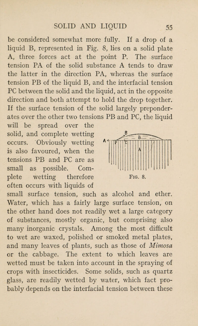 be considered somewhat more fully. If a drop of a liquid B, represented in Fig. 8, lies on a solid plate A, three forces act at the point P. The surface tension PA of the solid substance A tends to draw the latter in the direction PA, whereas the surface tension PB of the liquid B, and the interfacial tension PC between the solid and the liquid, act in the opposite direction and both attempt to hold the drop together. If the surface tension of the solid largely preponder¬ ates over the other two tensions PB and PC, the liquid will be spread over the solid, and complete wetting occurs. Obviously wetting is also favoured, when the tensions PB and PC are as small as possible. Com¬ plete wetting therefore often occurs with liquids of small surface tension, such as alcohol and ether. Water, which has a fairly large surface tension, on the other hand does not readily wet a large category of substances, mostly organic, but comprising also many inorganic crystals. Among the most difficult to wet are waxed, polished or smoked metal plates, and many leaves of plants, such as those of Mimosa or the cabbage. The extent to which leaves are wetted must be taken into account in the spraying of crops with insecticides. Some solids, such as quartz glass, are readily wetted by water, which fact pro¬ bably depends on the interfacial tension between these B -”0 1 \ Fig. 8.