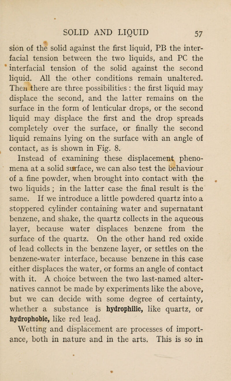 sion of the solid against the first liquid, PB the inter¬ facial tension between the two liquids, and PC the interfacial tension of the solid against the second liquid. All the other conditions remain unaltered. Then there are three possibilities : the first liquid may displace the second, and the latter remains on the surface in the form of lenticular drops, or the second liquid may displace the first and the drop spreads completely over the surface, or finally the second liquid remains lying on the surface with an angle of contact, as is shown in Fig. 8. Instead of examining these displacement pheno¬ mena at a solid surface, we can also test the behaviour of a fine powder, when brought into contact with the two liquids ; in the latter case the final result is the same. If we introduce a little powdered quartz into a stoppered cylinder containing water and supernatant benzene, and shake, the quartz collects in the aqueous layer, because water displaces benzene from the surface of the quartz. On the other hand red oxide of lead collects in the benzene layer, or settles on the benzene-water interface, because benzene in this case either displaces the water, or forms an angle of contact with it. A choice between the two last-named alter¬ natives cannot be made by experiments like the above, but we can decide with some degree of certainty, whether a substance is hydrophilic, like quartz, or hydrophobic, like red lead. Wetting and displacement are processes of import¬ ance, both in nature and in the arts, This is so in