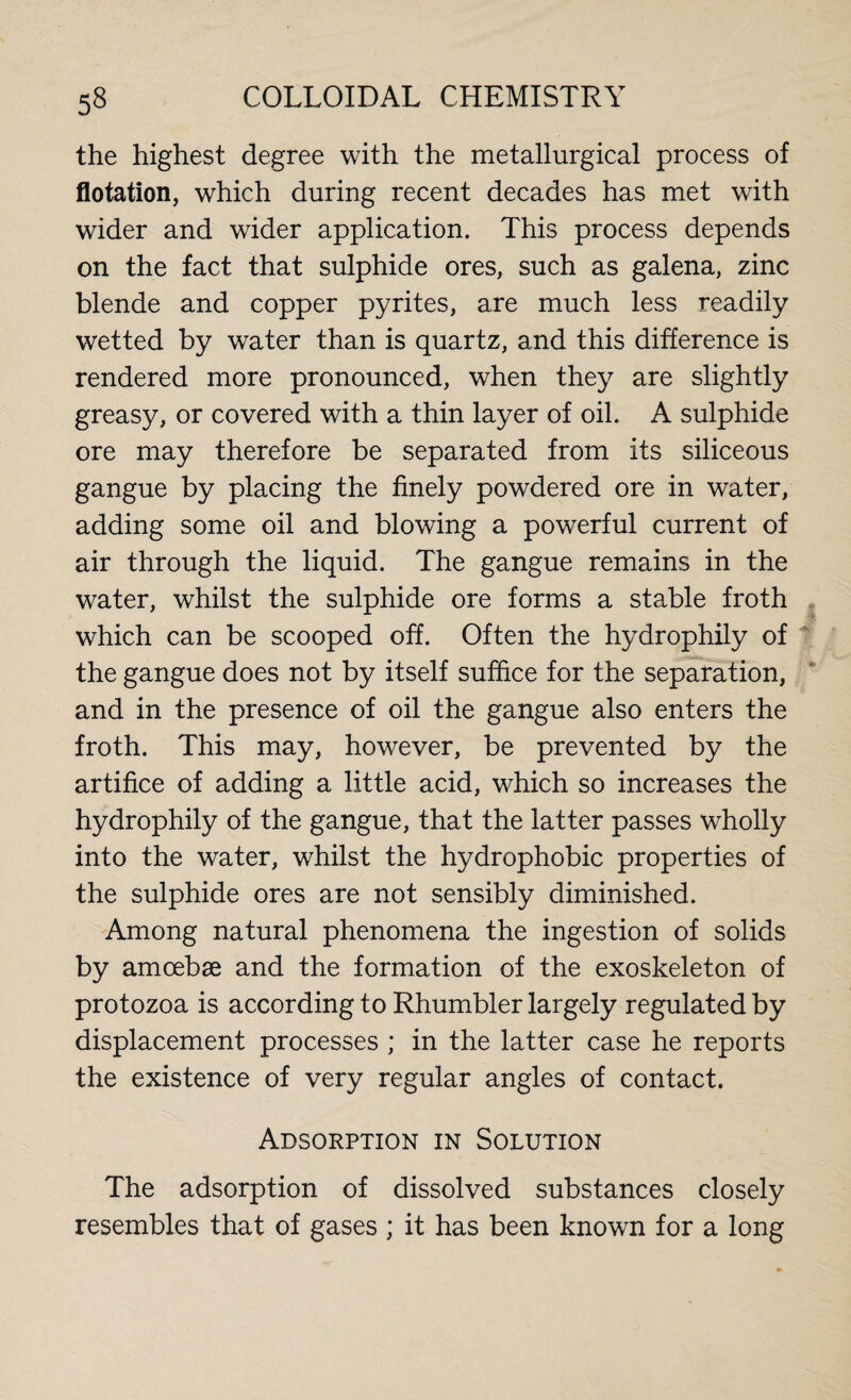 the highest degree with the metallurgical process of flotation, which during recent decades has met with wider and wider application. This process depends on the fact that sulphide ores, such as galena, zinc blende and copper pyrites, are much less readily wetted by water than is quartz, and this difference is rendered more pronounced, when they are slightly greasy, or covered with a thin layer of oil. A sulphide ore may therefore be separated from its siliceous gangue by placing the finely powdered ore in water, adding some oil and blowing a powerful current of air through the liquid. The gangue remains in the water, whilst the sulphide ore forms a stable froth which can be scooped off. Often the hydrophily of the gangue does not by itself suffice for the separation, and in the presence of oil the gangue also enters the froth. This may, however, be prevented by the artifice of adding a little acid, which so increases the hydrophily of the gangue, that the latter passes wholly into the water, whilst the hydrophobic properties of the sulphide ores are not sensibly diminished. Among natural phenomena the ingestion of solids by amoebae and the formation of the exoskeleton of protozoa is according to Rhumbler largely regulated by displacement processes ; in the latter case he reports the existence of very regular angles of contact. Adsorption in Solution The adsorption of dissolved substances closely resembles that of gases ; it has been known for a long