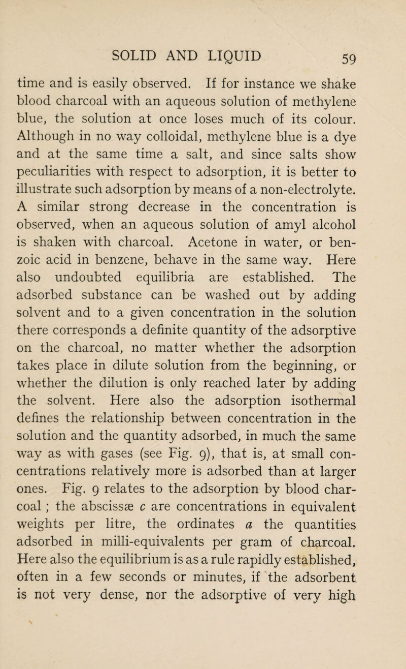 time and is easily observed. If for instance we shake blood charcoal with an aqueous solution of methylene blue, the solution at once loses much of its colour. Although in no way colloidal, methylene blue is a dye and at the same time a salt, and since salts show peculiarities with respect to adsorption, it is better to illustrate such adsorption by means of a non-electrolyte. A similar strong decrease in the concentration is observed, when an aqueous solution of amyl alcohol is shaken with charcoal. Acetone in water, or ben¬ zoic acid in benzene, behave in the same way. Here also undoubted equilibria are established. The adsorbed substance can be washed out by adding solvent and to a given concentration in the solution there corresponds a definite quantity of the adsorptive on the charcoal, no matter whether the adsorption takes place in dilute solution from the beginning, or whether the dilution is only reached later by adding the solvent. Here also the adsorption isothermal defines the relationship between concentration in the solution and the quantity adsorbed, in much the same way as with gases (see Fig. 9), that is, at small con¬ centrations relatively more is adsorbed than at larger ones. Fig. 9 relates to the adsorption by blood char¬ coal ; the abscissae c are concentrations in equivalent weights per litre, the ordinates a the quantities adsorbed in milli-equivalents per gram of charcoal. Here also the equilibrium is as a rule rapidly established, often in a few seconds or minutes, if the adsorbent is not very dense, nor the adsorptive of very high