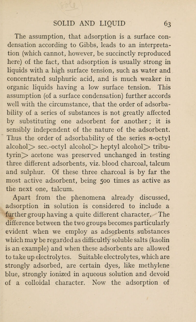 The assumption, that adsorption is a surface con¬ densation according to Gibbs, leads to an interpreta¬ tion (which cannot, however, be succinctly reproduced here) of the fact, that adsorption is usually strong in liquids with a high surface tension, such as water and concentrated sulphuric acid, and is much weaker in organic liquids having a low surface tension. This assumption (of a surface condensation) further accords well with the circumstance, that the order of adsorba- bility of a series of substances is not greatly affected by substituting one adsorbent for another; it is sensibly independent of the nature of the adsorbent. Thus the order of adsorbability of the series »-octyl alcohol^> sec.-octyl alcohol]> heptyl alcohol^ tribu- tyrin> acetone was preserved unchanged in testing three different adsorbents, viz. blood charcoal, talcum and sulphur. Of these three charcoal is by far the most active adsorbent, being 500 times as active as the next one, talcum. Apart from the phenomena already discussed, adsorption in solution is considered to include a further group having a quite different character. The difference between the two groups becomes particularly evident when we employ as adsorbents substances which may be regarded as difficultly soluble salts (kaolin is an example) and when these adsorbents are allowed to take up electrolytes. Suitable electrolytes, which are strongly adsorbed, are certain dyes, like methylene blue, strongly ionized in aqueous solution and devoid of a colloidal character. Now the adsorption of