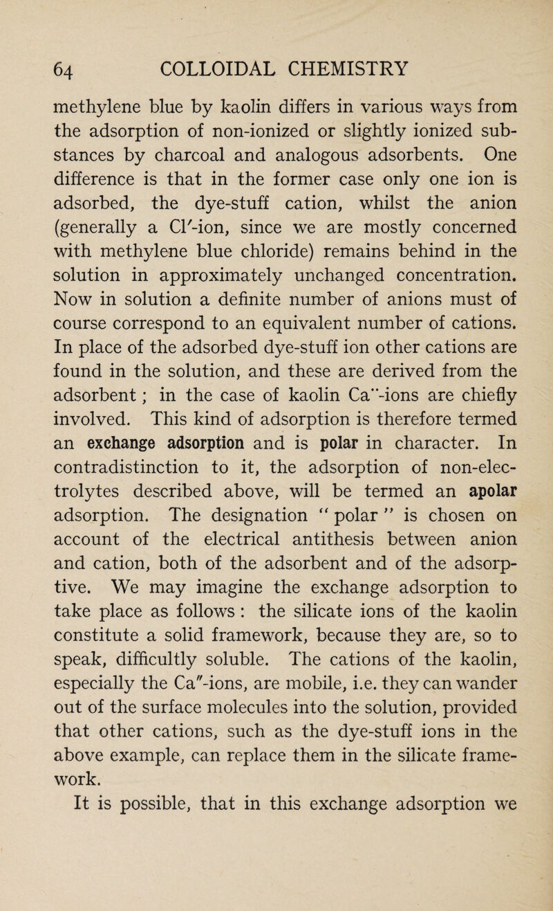 methylene blue by kaolin differs in various ways from the adsorption of non-ionized or slightly ionized sub¬ stances by charcoal and analogous adsorbents. One difference is that in the former case only one ion is adsorbed, the dye-stuff cation, whilst the anion (generally a CT-ion, since we are mostly concerned with methylene blue chloride) remains behind in the solution in approximately unchanged concentration. Now in solution a definite number of anions must of course correspond to an equivalent number of cations. In place of the adsorbed dye-stuff ion other cations are found in the solution, and these are derived from the adsorbent; in the case of kaolin Ca-ions are chiefly involved. This kind of adsorption is therefore termed an exchange adsorption and is polar in character. In contradistinction to it, the adsorption of non-elec¬ trolytes described above, will be termed an apolar adsorption. The designation “ polar ” is chosen on account of the electrical antithesis between anion and cation, both of the adsorbent and of the adsorp¬ tive. We may imagine the exchange adsorption to take place as follows : the silicate ions of the kaolin constitute a solid framework, because they are, so to speak, difficultly soluble. The cations of the kaolin, especially the Cations, are mobile, i.e. they can wander out of the surface molecules into the solution, provided that other cations, such as the dye-stuff ions in the above example, can replace them in the silicate frame¬ work. It is possible, that in this exchange adsorption we