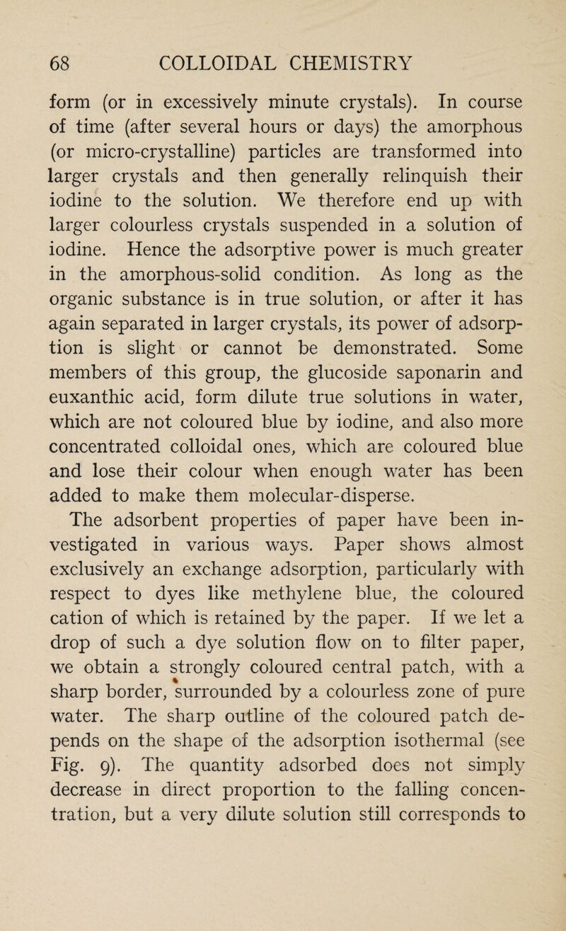 form (or in excessively minute crystals). In course of time (after several hours or days) the amorphous (or micro-crystalline) particles are transformed into larger crystals and then generally relinquish their iodine to the solution. We therefore end up with larger colourless crystals suspended in a solution of iodine. Hence the adsorptive power is much greater in the amorphous-solid condition. As long as the organic substance is in true solution, or after it has again separated in larger crystals, its power of adsorp¬ tion is slight or cannot be demonstrated. Some members of this group, the glucoside saponarin and euxanthic acid, form dilute true solutions in water, which are not coloured blue by iodine, and also more concentrated colloidal ones, which are coloured blue and lose their colour when enough water has been added to make them molecular-disperse. The adsorbent properties of paper have been in¬ vestigated in various ways. Paper shows almost exclusively an exchange adsorption, particularly with respect to dyes like methylene blue, the coloured cation of which is retained by the paper. If we let a drop of such a dye solution flow on to filter paper, we obtain a strongly coloured central patch, with a sharp border, surrounded by a colourless zone of pure water. The sharp outline of the coloured patch de¬ pends on the shape of the adsorption isothermal (see Fig. 9). The quantity adsorbed does not simply decrease in direct proportion to the falling concen¬ tration, but a very dilute solution still corresponds to