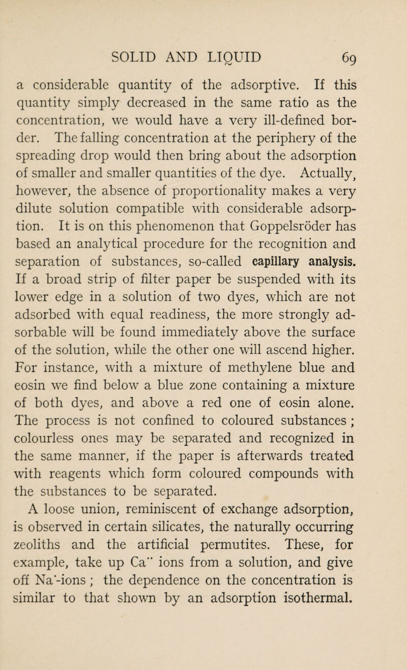 a considerable quantity of the adsorptive. If this quantity simply decreased in the same ratio as the concentration, we would have a very ill-defined bor¬ der. The falling concentration at the periphery of the spreading drop would then bring about the adsorption of smaller and smaller quantities of the dye. Actually, however, the absence of proportionality makes a very dilute solution compatible with considerable adsorp¬ tion. It is on this phenomenon that Goppelsröder has based an analytical procedure for the recognition and separation of substances, so-called capillary analysis. If a broad strip of filter paper be suspended with its lower edge in a solution of two dyes, which are not adsorbed with equal readiness, the more strongly ad- sorbable will be found immediately above the surface of the solution, while the other one will ascend higher. For instance, with a mixture of methylene blue and eosin we find below a blue zone containing a mixture of both dyes, and above a red one of eosin alone. The process is not confined to coloured substances ; colourless ones may be separated and recognized in the same manner, if the paper is afterwards treated with reagents which form coloured compounds with the substances to be separated. A loose union, reminiscent of exchange adsorption, is observed in certain silicates, the naturally occurring zeoliths and the artificial permutites. These, for example, take up Ca ions from a solution, and give off Na'-ions ; the dependence on the concentration is similar to that shown by an adsorption isothermal.