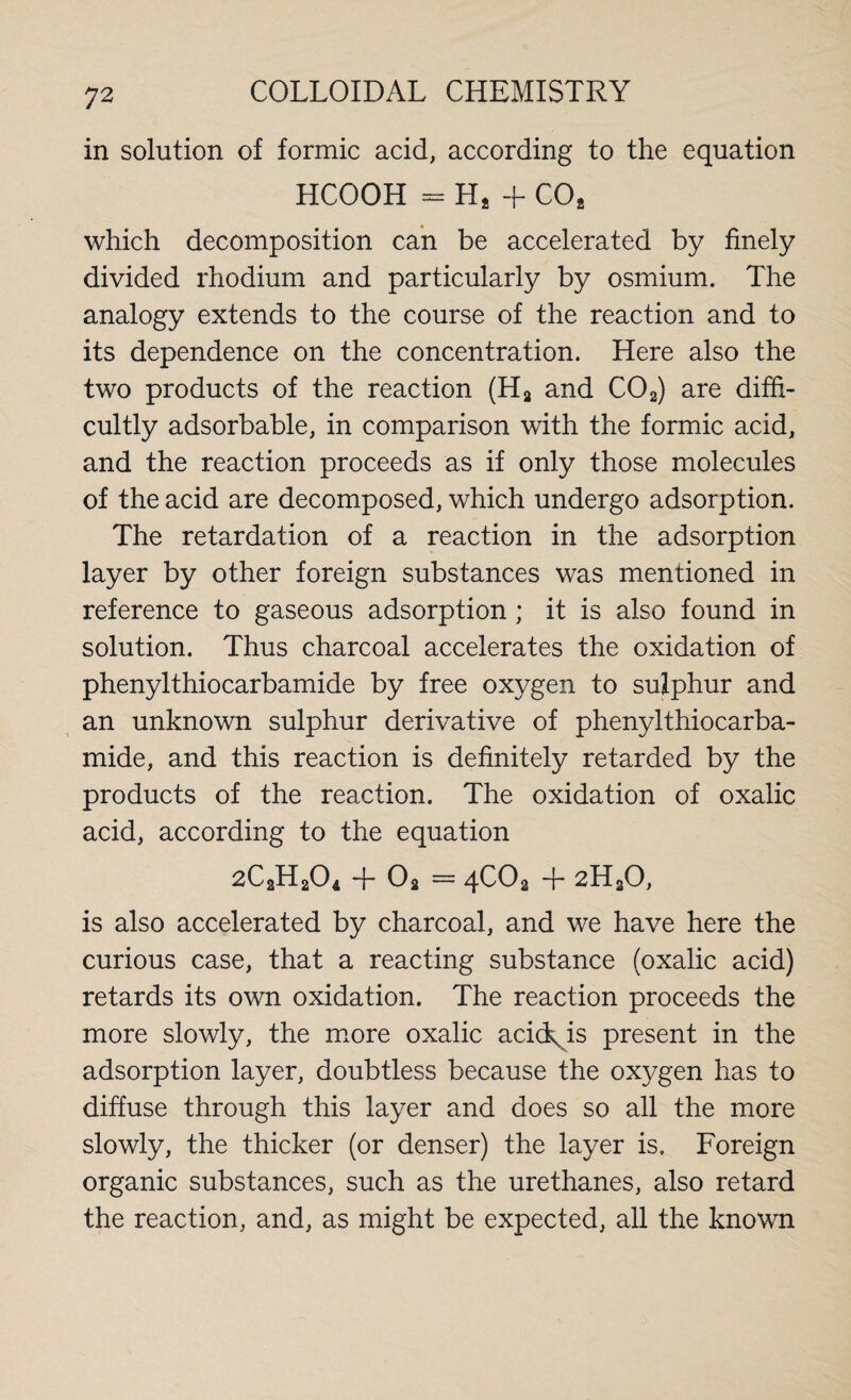 in solution of formic acid, according to the equation HCOOH = H2 + C02 which decomposition can be accelerated by finely divided rhodium and particularly by osmium. The analogy extends to the course of the reaction and to its dependence on the concentration. Here also the two products of the reaction (Ha and C02) are diffi¬ cultly adsorbable, in comparison with the formic acid, and the reaction proceeds as if only those molecules of the acid are decomposed, which undergo adsorption. The retardation of a reaction in the adsorption layer by other foreign substances was mentioned in reference to gaseous adsorption ; it is also found in solution. Thus charcoal accelerates the oxidation of phenylthiocarbamide by free oxygen to sulphur and an unknown sulphur derivative of phenylthiocarba¬ mide, and this reaction is definitely retarded by the products of the reaction. The oxidation of oxalic acid, according to the equation 2C2H2O4 -}- Oa — 4CO2 -f* 2H20, is also accelerated by charcoal, and we have here the curious case, that a reacting substance (oxalic acid) retards its own oxidation. The reaction proceeds the more slowly, the more oxalic acid^is present in the adsorption layer, doubtless because the oxygen has to diffuse through this layer and does so all the more slowly, the thicker (or denser) the layer is. Foreign organic substances, such as the urethanes, also retard the reaction, and, as might be expected, all the known