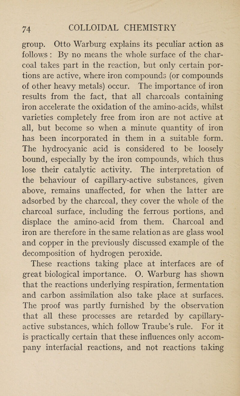 group. Otto Warburg explains its peculiar action as follows : By no means the whole surface of the char¬ coal takes part in the reaction, but only certain por¬ tions are active, where iron compounds (or compounds of other heavy metals) occur. The importance of iron results from the fact, that all charcoals containing iron accelerate the oxidation of the amino-acids, whilst varieties completely free from iron are not active at all, but become so when a minute quantity of iron has been incorporated in them in a suitable form. The hydrocyanic acid is considered to be loosely bound, especially by the iron compounds, which thus lose their catalytic activity. The interpretation of the behaviour of capillary-active substances, given above, remains unaffected, for when the latter are adsorbed by the charcoal, they cover the whole of the charcoal surface, including the ferrous portions, and displace the amino-acid from them. Charcoal and iron are therefore in the same relation as are glass wool and copper in the previously discussed example of the decomposition of hydrogen peroxide. These reactions taking place at interfaces are of great biological importance. O. Warburg has shown that the reactions underlying respiration, fermentation and carbon assimilation also take place at surfaces. The proof was partly furnished by the observation that all these processes are retarded by capillary- active substances, which follow Traube’s rule. For it is practically certain that these influences only accom¬ pany interfacial reactions, and not reactions taking