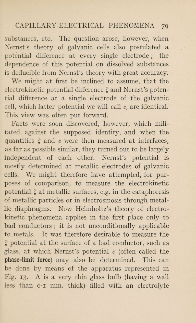 substances, etc. The question arose, however, when Nernst’s theory of galvanic cells also postulated a potential difference at every single electrode; the dependence of this potential on dissolved substances is deducible from Nernst’s theory with great accuracy. We might at first be inclined to assume, that the electrokinetic potential difference f and Nernst’s poten¬ tial difference at a single electrode of the galvanic cell, which latter potential we will call e, are identical. This view was often put forward. Facts were soon discovered, however, which mili¬ tated against the supposed identity, and when the quantities f and e were then measured at interfaces, as far as possible similar, they turned out to be largely independent of each other. Nernst’s potential is mostly determined at metallic electrodes of galvanic cells. We might therefore have attempted, for pur¬ poses of comparison, to measure the electrokinetic potential f at metallic surfaces, e.g. in the cataphoresis of metallic particles or in electrosmosis through metal¬ lic diaphragms. Now Helmholtz’s theory of electro¬ kinetic phenomena applies in the first place only to bad conductors ; it is not unconditionally applicable to metals. It was therefore desirable to measure the £ potential at the surface of a bad conductor, such as glass, at which Nernst’s potential e (often called the phase-limit force) may also be determined. This can be done by means of the apparatus represented in Fig. 13. A is a very thin glass bulb (having a wall less than o-i mm. thick) filled with an electrolyte