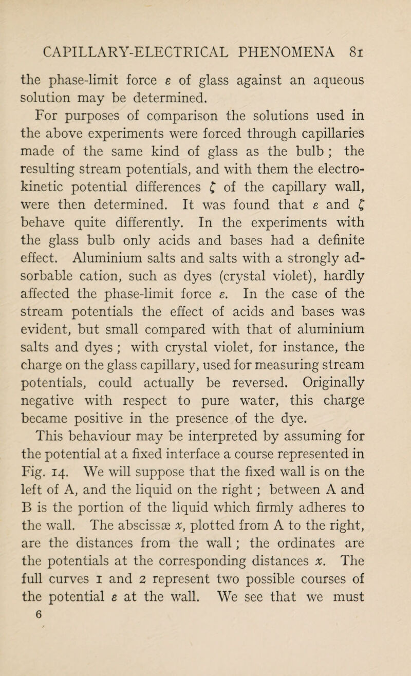 the phase-limit force e of glass against an aqueous solution may be determined. For purposes of comparison the solutions used in the above experiments were forced through capillaries made of the same kind of glass as the bulb ; the resulting stream potentials, and with them the electro- kinetic potential differences £ of the capillary wall, were then determined. It was found that e and £ behave quite differently. In the experiments with the glass bulb only acids and bases had a definite effect. Aluminium salts and salts with a strongly ad- sorbable cation, such as dyes (crystal violet), hardly affected the phase-limit force e. In the case of the stream potentials the effect of acids and bases was evident, but small compared with that of aluminium salts and dyes ; with crystal violet, for instance, the charge on the glass capillary, used for measuring stream potentials, could actually be reversed. Originally negative with respect to pure water, this charge became positive in the presence of the dye. This behaviour may be interpreted by assuming for the potential at a fixed interface a course represented in Fig. 14. We will suppose that the fixed wall is on the left of A, and the liquid on the right; between A and B is the portion of the liquid which firmly adheres to the wall. The abscissae x, plotted from A to the right, are the distances from the wall; the ordinates are the potentials at the corresponding distances #. The full curves 1 and 2 represent two possible courses of the potential e at the wall. We see that we must 6