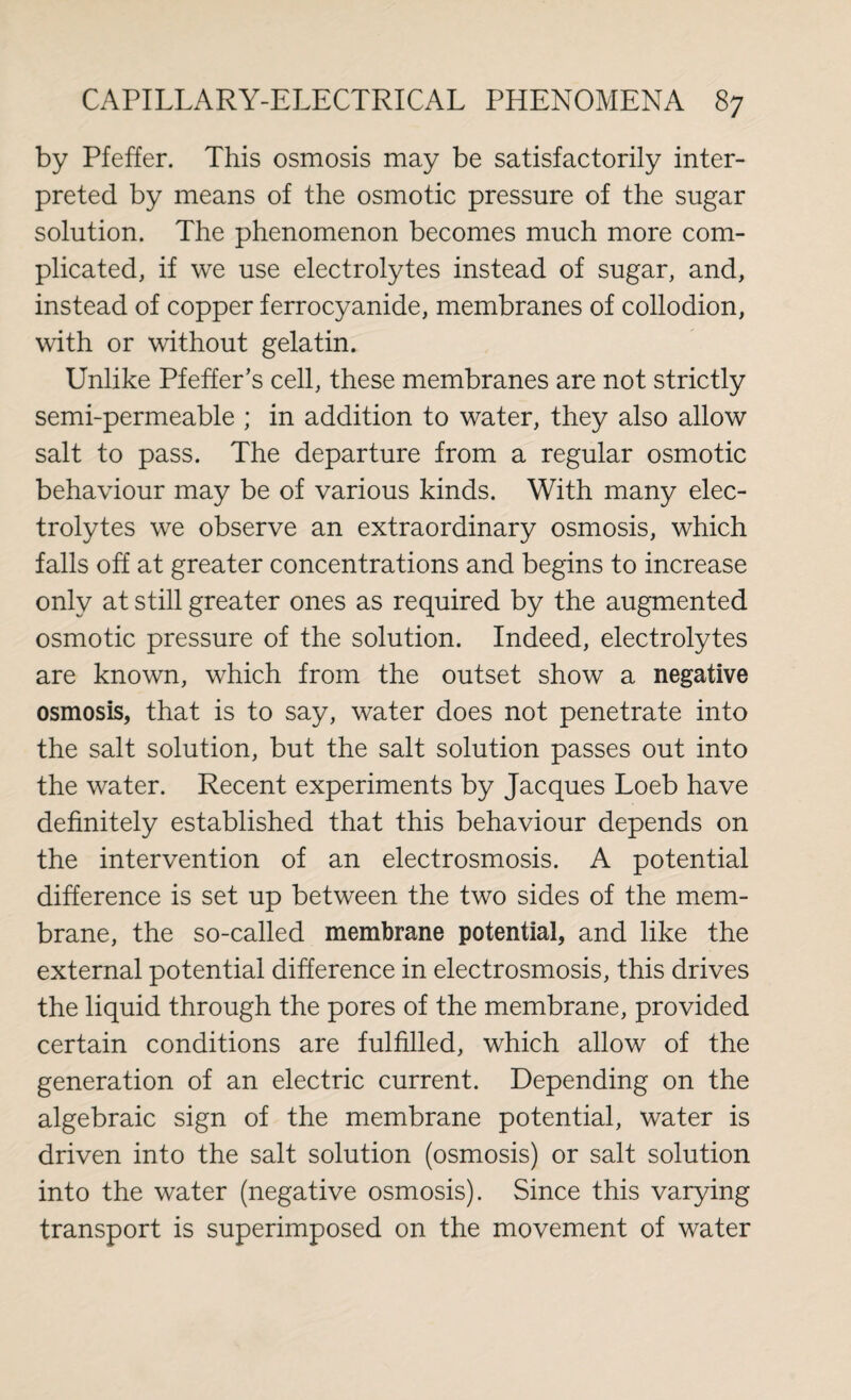 by Pfeffer. This osmosis may be satisfactorily inter¬ preted by means of the osmotic pressure of the sugar solution. The phenomenon becomes much more com¬ plicated, if we use electrolytes instead of sugar, and, instead of copper ferrocyanide, membranes of collodion, with or without gelatin. Unlike Pfeffer's cell, these membranes are not strictly semi-permeable ; in addition to water, they also allow salt to pass. The departure from a regular osmotic behaviour may be of various kinds. With many elec¬ trolytes we observe an extraordinary osmosis, which falls off at greater concentrations and begins to increase only at still greater ones as required by the augmented osmotic pressure of the solution. Indeed, electrolytes are known, which from the outset show a negative osmosis, that is to say, water does not penetrate into the salt solution, but the salt solution passes out into the water. Recent experiments by Jacques Loeb have definitely established that this behaviour depends on the intervention of an electrosmosis. A potential difference is set up between the two sides of the mem¬ brane, the so-called membrane potential, and like the external potential difference in electrosmosis, this drives the liquid through the pores of the membrane, provided certain conditions are fulfilled, which allow of the generation of an electric current. Depending on the algebraic sign of the membrane potential, water is driven into the salt solution (osmosis) or salt solution into the water (negative osmosis). Since this varying transport is superimposed on the movement of water