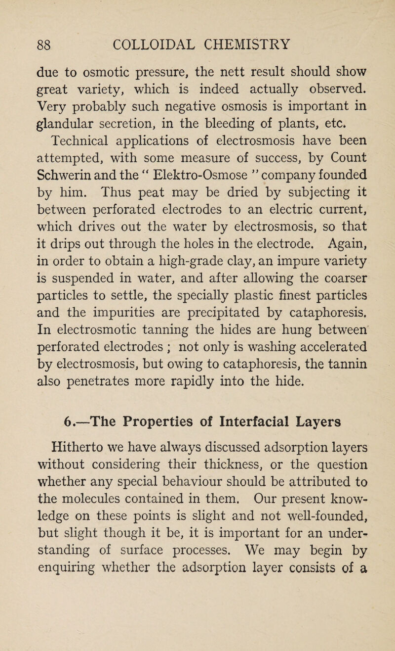 due to osmotic pressure, the nett result should show great variety, which is indeed actually observed. Very probably such negative osmosis is important in glandular secretion, in the bleeding of plants, etc. Technical applications of electrosmosis have been attempted, with some measure of success, by Count Schwerin and the “ Elektro-Osmose ” company founded by him. Thus peat may be dried by subjecting it between perforated electrodes to an electric current, which drives out the water by electrosmosis, so that it drips out through the holes in the electrode. Again, in order to obtain a high-grade clay, an impure variety is suspended in water, and after allowing the coarser particles to settle, the specially plastic finest particles and the impurities are precipitated by cataphoresis. In electrosmotic tanning the hides are hung between perforated electrodes ; not only is washing accelerated by electrosmosis, but owing to cataphoresis, the tannin also penetrates more rapidly into the hide. 6.—The Properties of Interfacial Layers Hitherto we have always discussed adsorption layers without considering their thickness, or the question whether any special behaviour should be attributed to the molecules contained in them. Our present know¬ ledge on these points is slight and not well-founded, but slight though it be, it is important for an under¬ standing of surface processes. We may begin by enquiring whether the adsorption layer consists of a