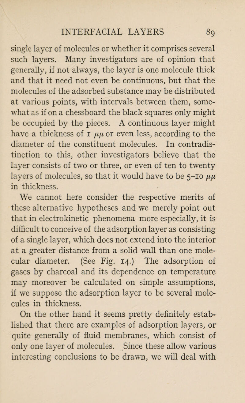 single layer of molecules or whether it comprises several such layers. Many investigators are of opinion that generally, if not always, the layer is one molecule thick and that it need not even be continuous, but that the molecules of the adsorbed substance may be distributed at various points, with intervals between them, some¬ what as if on a chessboard the black squares only might be occupied by the pieces. A continuous layer might have a thickness of 1 //// or even less, according to the diameter of the constituent molecules. In contradis¬ tinction to this, other investigators believe that the layer consists of two or three, or even of ten to twenty layers of molecules, so that it would have to be 5-10 /ip in thickness. We cannot here consider the respective merits of these alternative hypotheses and we merely point out that in electrokinetic phenomena more especially, it is difficult to conceive of the adsorption layer as consisting of a single layer, which does not extend into the interior at a greater distance from a solid wall than one mole¬ cular diameter. (See Fig. 14.) The adsorption of gases by charcoal and its dependence on temperature may moreover be calculated on simple assumptions, if we suppose the adsorption layer to be several mole¬ cules in thickness. On the other hand it seems pretty definitely estab¬ lished that there are examples of adsorption layers, or quite generally of fluid membranes, which consist of only one layer of molecules. Since these allow various interesting conclusions to be drawn, we will deal with