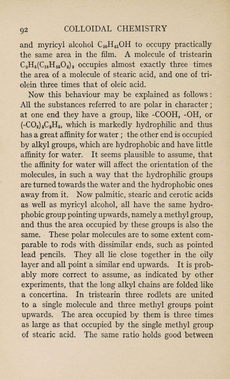 and myricyl alcohol C30H61OH to occupy practically the same area in the film. A molecule of tristearin C3H6(Ci8H3502)3 occupies almost exactly three times the area of a molecule of stearic acid, and one of tri¬ olein three times that of oleic acid. Now this behaviour may be explained as follows : All the substances referred to are polar in character; at one end they have a group, like -COOH, -OH, or (-C02)3C3H5, which is markedly hydrophilic and thus has a great affinity for water ; the other end is occupied by alkyl groups, which are hydrophobic and have little affinity for water. It seems plausible to assume, that the affinity for water will affect the orientation of the molecules, in such a way that the hydrophilic groups are turned towards the water and the hydrophobic ones away from it. Now palmitic, stearic and cerotic acids as well as myricyl alcohol, all have the same hydro- phobic group pointing upwards, namely a methyl group, and thus the area occupied by these groups is also the same. These polar molecules are to some extent com¬ parable to rods with dissimilar ends, such as pointed lead pencils. They all lie close together in the oily layer and all point a similar end upwards. It is prob¬ ably more correct to assume, as indicated by other experiments, that the long alkyl chains are folded like a concertina. In tristearin three rodlets are united to a single molecule and three methyl groups point upwards. The area occupied by them is three times as large as that occupied by the single methyl group of stearic acid, The same ratio holds good between