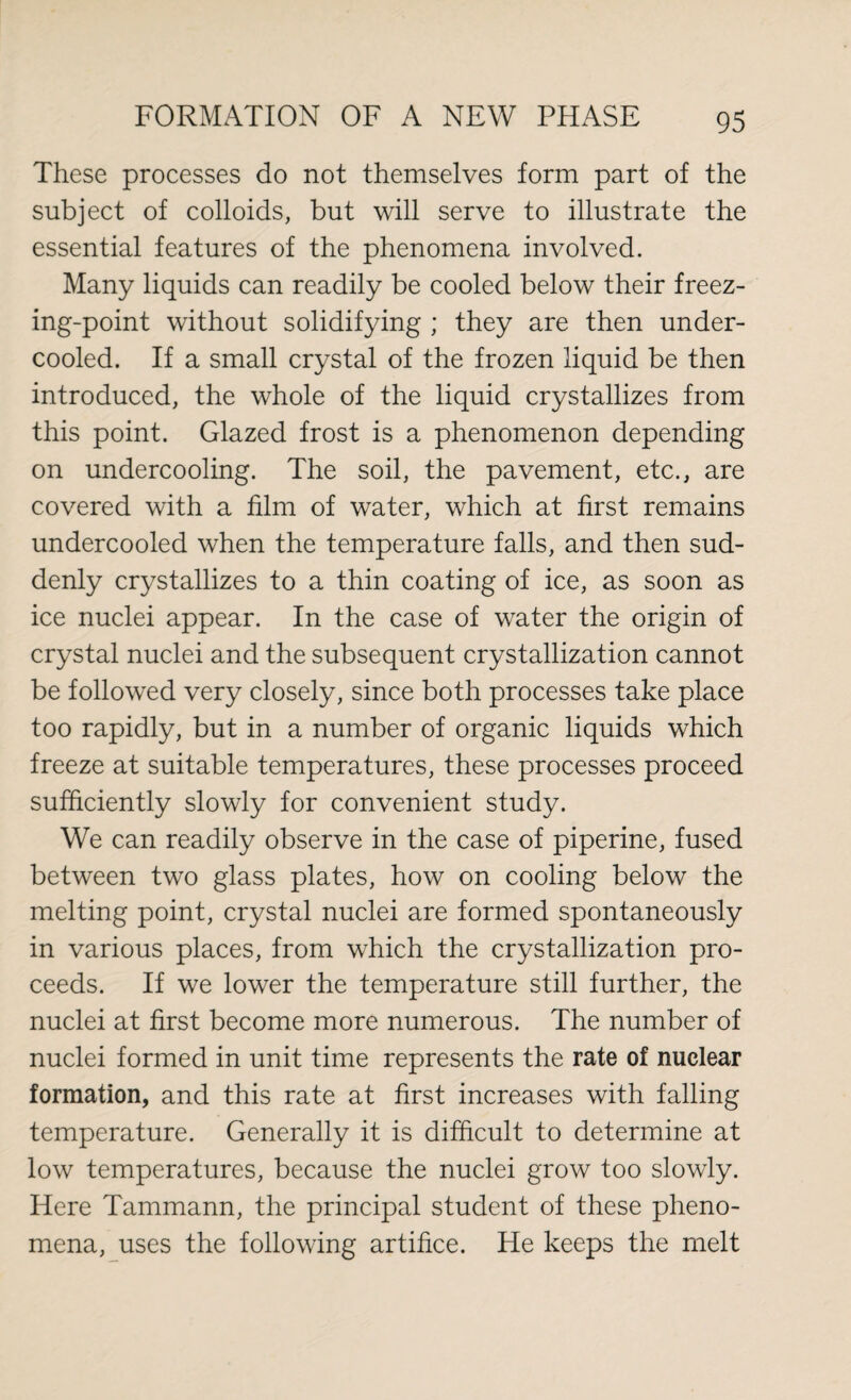 These processes do not themselves form part of the subject of colloids, but will serve to illustrate the essential features of the phenomena involved. Many liquids can readily be cooled below their freez¬ ing-point without solidifying ; they are then under¬ cooled. If a small crystal of the frozen liquid be then introduced, the whole of the liquid crystallizes from this point. Glazed frost is a phenomenon depending on undercooling. The soil, the pavement, etc., are covered with a film of water, which at first remains undercooled when the temperature falls, and then sud¬ denly crystallizes to a thin coating of ice, as soon as ice nuclei appear. In the case of water the origin of crystal nuclei and the subsequent crystallization cannot be followed very closely, since both processes take place too rapidly, but in a number of organic liquids which freeze at suitable temperatures, these processes proceed sufficiently slowly for convenient study. We can readily observe in the case of piperine, fused between two glass plates, how on cooling below the melting point, crystal nuclei are formed spontaneously in various places, from which the crystallization pro¬ ceeds. If we lower the temperature still further, the nuclei at first become more numerous. The number of nuclei formed in unit time represents the rate of nuclear formation, and this rate at first increases with falling temperature. Generally it is difficult to determine at low temperatures, because the nuclei grow too slowly. Here Tammann, the principal student of these pheno¬ mena, uses the following artifice. He keeps the melt