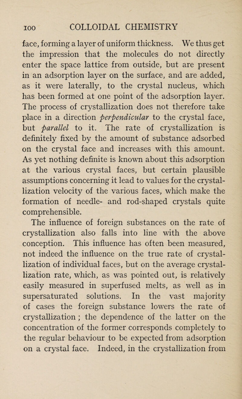 face, forming a layer of uniform thickness. We thus get the impression that the molecules do not directly enter the space lattice from outside, but are present in an adsorption layer on the surface, and are added, as it were laterally, to the crystal nucleus, which has been formed at one point of the adsorption layer. The process of crystallization does not therefore take place in a direction perpendicular to the crystal face, but parallel to it. The rate of crystallization is definitely fixed by the amount of substance adsorbed on the crystal face and increases with this amount. As yet nothing definite is known about this adsorption at the various crystal faces, but certain plausible assumptions concerning it lead to values for the crystal¬ lization velocity of the various faces, which make the formation of needle- and rod-shaped crystals quite comprehensible. The influence of foreign substances on the rate of crystallization also falls into line with the above conception. This influence has often been measured, not indeed the influence on the true rate of crystal¬ lization of individual faces, but on the average crystal¬ lization rate, which, as was pointed out, is relatively easily measured in superfused melts, as well as in supersaturated solutions. In the vast majority of cases the foreign substance lowers the rate of crystallization ; the dependence of the latter on the concentration of the former corresponds completely to the regular behaviour to be expected from adsorption on a crystal face. Indeed, in the crystallization from