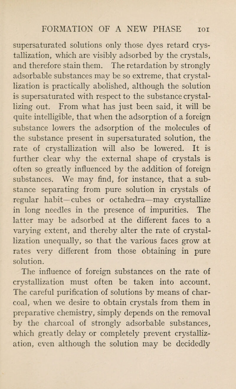 supersaturated solutions only those dyes retard crys¬ tallization, which are visibly adsorbed by the crystals, and therefore stain them. The retardation by strongly adsorbable substances may be so extreme, that crystal¬ lization is practically abolished, although the solution is supersaturated with respect to the substance crystal¬ lizing out. From what has just been said, it will be quite intelligible, that when the adsorption of a foreign substance lowers the adsorption of the molecules of the substance present in supersaturated solution, the rate of crystallization will also be lowered. It is further clear why the external shape of crystals is often so greatly influenced by the addition of foreign substances. We may find, for instance, that a sub¬ stance separating from pure solution in crystals of regular habit—cubes or octahedra—may crystallize in long needles in the presence of impurities. The latter may be adsorbed at the different faces to a varying extent, and thereby alter the rate of crystal¬ lization unequally, so that the various faces grow at rates very different from those obtaining in pure solution. The influence of foreign substances on the rate of crystallization must often be taken into account. The careful purification of solutions by means of char¬ coal, when we desire to obtain crystals from them in preparative chemistry, simply depends on the removal by the charcoal of strongly adsorbable substances, which greatly delay or completely prevent crystalliz¬ ation, even although the solution may be decidedly