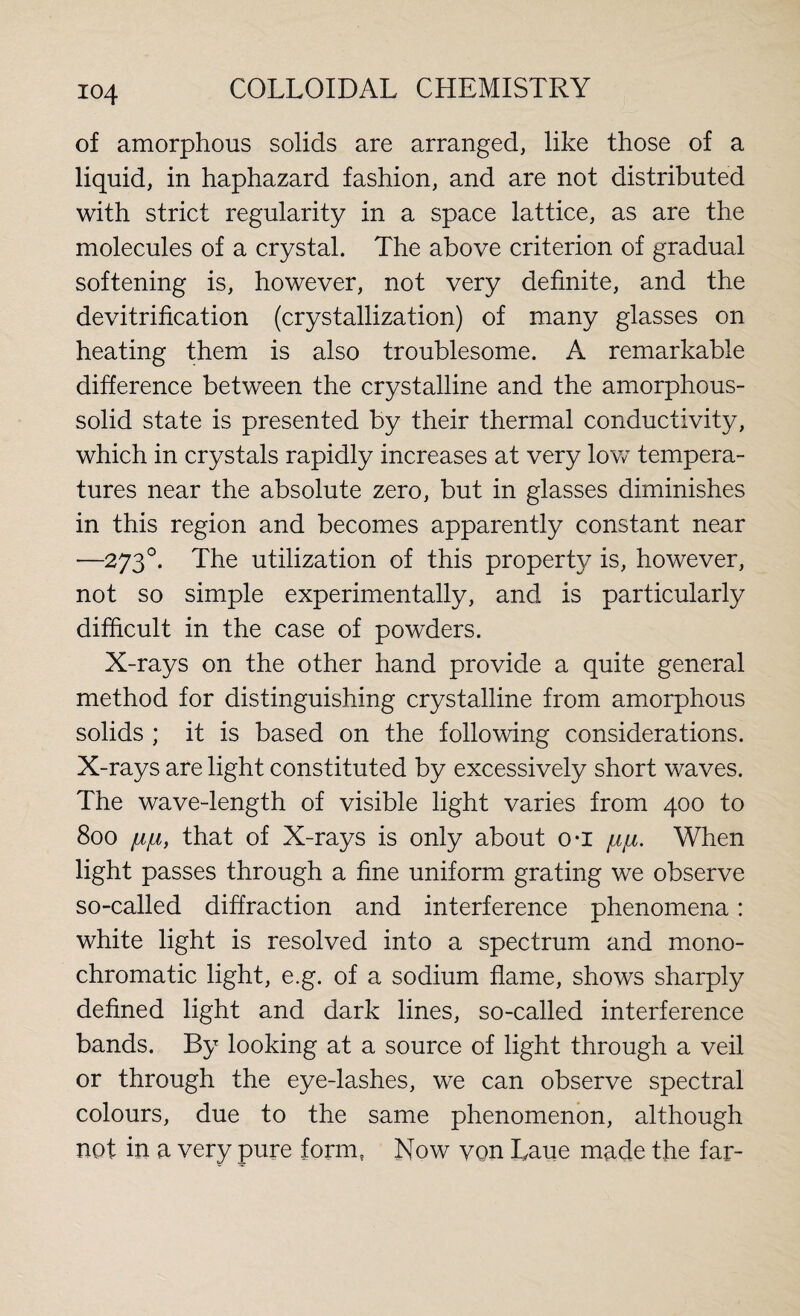 of amorphous solids are arranged, like those of a liquid, in haphazard fashion, and are not distributed with strict regularity in a space lattice, as are the molecules of a crystal. The above criterion of gradual softening is, however, not very definite, and the devitrification (crystallization) of many glasses on heating them is also troublesome. A remarkable difference between the crystalline and the amorphous- solid state is presented by their thermal conductivity, which in crystals rapidly increases at very low tempera¬ tures near the absolute zero, but in glasses diminishes in this region and becomes apparently constant near —2730. The utilization of this property is, however, not so simple experimentally, and is particularly difficult in the case of powders. X-rays on the other hand provide a quite general method for distinguishing crystalline from amorphous solids ; it is based on the following considerations. X-rays are light constituted by excessively short waves. The wave-length of visible light varies from 400 to 800 fjtfji, that of X-rays is only about o-i jliju. When light passes through a fine uniform grating we observe so-called diffraction and interference phenomena: white light is resolved into a spectrum and mono¬ chromatic light, e.g. of a sodium flame, shows sharply defined light and dark lines, so-called interference bands. By looking at a source of light through a veil or through the eye-lashes, we can observe spectral colours, due to the same phenomenon, although not in a very pure form, Now von Laue made the far-