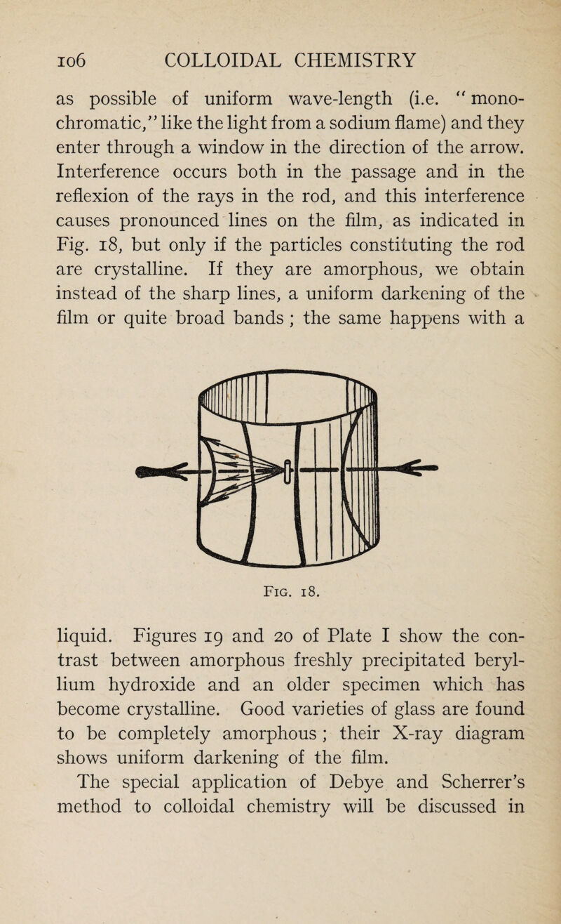 as possible of uniform wave-length (i.e. “ mono¬ chromatic/’ like the light from a sodium flame) and they enter through a window in the direction of the arrow. Interference occurs both in the passage and in the reflexion of the rays in the rod, and this interference causes pronounced lines on the film, as indicated in Fig. 18, but only if the particles constituting the rod are crystalline. If they are amorphous, we obtain instead of the sharp lines, a uniform darkening of the film or quite broad bands ; the same happens with a Fig. 18. liquid. Figures 19 and 20 of Plate I show the con¬ trast between amorphous freshly precipitated beryl¬ lium hydroxide and an older specimen which has become crystalline. Good varieties of glass are found to be completely amorphous ; their X-ray diagram shows uniform darkening of the film. The special application of Debye and Scherrer’s method to colloidal chemistry will be discussed in