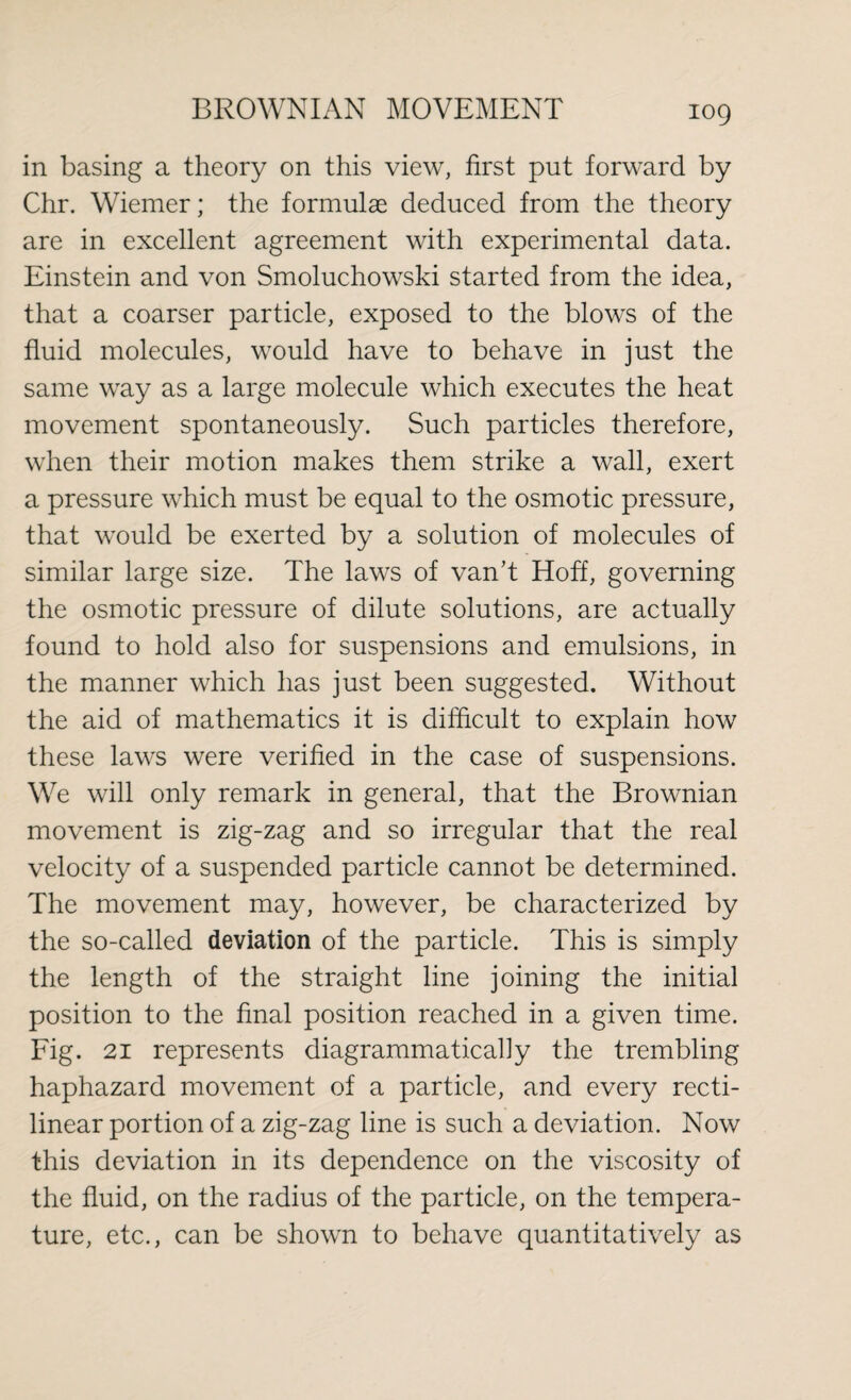 in basing a theory on this view, first put forward by Chr. Wiemer; the formulae deduced from the theory are in excellent agreement with experimental data. Einstein and von Smoluchowski started from the idea, that a coarser particle, exposed to the blows of the fluid molecules, would have to behave in just the same way as a large molecule which executes the heat movement spontaneously. Such particles therefore, when their motion makes them strike a wall, exert a pressure which must be equal to the osmotic pressure, that would be exerted by a solution of molecules of similar large size. The laws of van’t Hoff, governing the osmotic pressure of dilute solutions, are actually found to hold also for suspensions and emulsions, in the manner which has just been suggested. Without the aid of mathematics it is difficult to explain how these laws were verified in the case of suspensions. We will only remark in general, that the Brownian movement is zig-zag and so irregular that the real velocity of a suspended particle cannot be determined. The movement may, however, be characterized by the so-called deviation of the particle. This is simply the length of the straight line joining the initial position to the final position reached in a given time. Fig. 21 represents diagrammatical]y the trembling haphazard movement of a particle, and every recti¬ linear portion of a zig-zag line is such a deviation. Now this deviation in its dependence on the viscosity of the fluid, on the radius of the particle, on the tempera¬ ture, etc., can be shown to behave quantitatively as