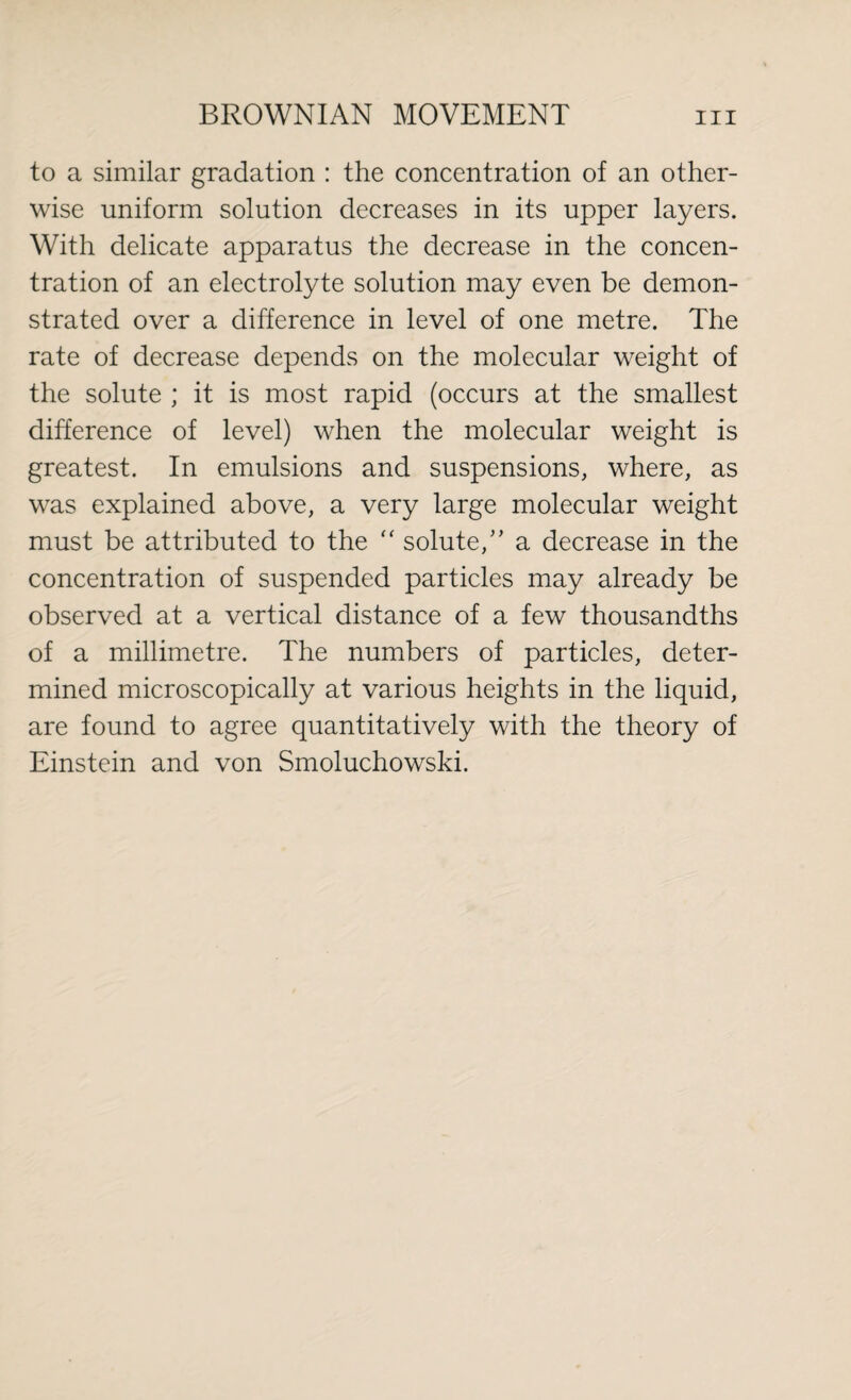 to a similar gradation : the concentration of an other¬ wise uniform solution decreases in its upper layers. With delicate apparatus the decrease in the concen¬ tration of an electrolyte solution may even be demon¬ strated over a difference in level of one metre. The rate of decrease depends on the molecular weight of the solute ; it is most rapid (occurs at the smallest difference of level) when the molecular weight is greatest. In emulsions and suspensions, where, as was explained above, a very large molecular weight must be attributed to the  solute,” a decrease in the concentration of suspended particles may already be observed at a vertical distance of a few thousandths of a millimetre. The numbers of particles, deter¬ mined microscopically at various heights in the liquid, are found to agree quantitatively with the theory of Einstein and von Smoluchowski.