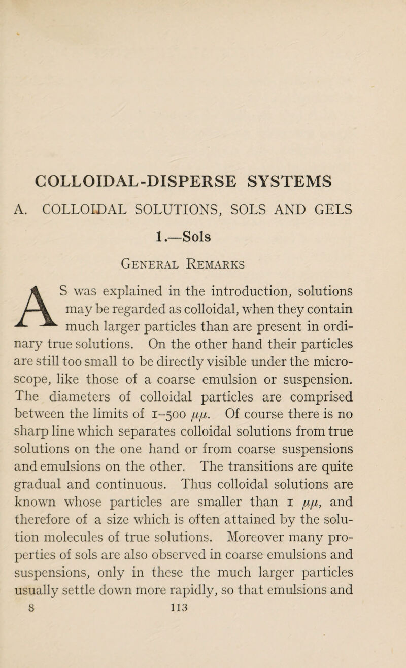 COLLOIDAL-DISPERSE SYSTEMS A. COLLOIDAL SOLUTIONS, SOLS AND GELS 1.—Sols General Remarks AS was explained in the introduction, solutions may be regarded as colloidal, when they contain much larger particles than are present in ordi¬ nary true solutions. On the other hand their particles are still too small to be directly visible under the micro¬ scope, like those of a coarse emulsion or suspension. The diameters of colloidal particles are comprised between the limits of 1-500 fip. Of course there is no sharp line which separates colloidal solutions from true solutions on the one hand or from coarse suspensions and emulsions on the other. The transitions are quite gradual and continuous. Thus colloidal solutions are known whose particles are smaller than 1 /u/u, and therefore of a size which is often attained by the solu¬ tion molecules of true solutions. Moreover many pro¬ perties of sols are also observed in coarse emulsions and suspensions, only in these the much larger particles usually settle down more rapidly, so that emulsions and