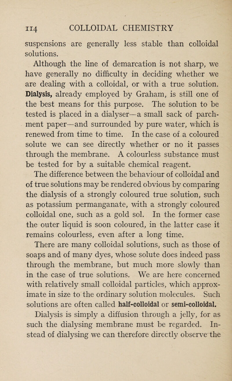 suspensions are generally less stable than colloidal solutions. Although the line of demarcation is not sharp, we have generally no difficulty in deciding whether we are dealing with a colloidal, or with a true solution. Dialysis, already employed by Graham, is still one of the best means for this purpose. The solution to be tested is placed in a dialyser—a small sack of parch¬ ment paper—and surrounded by pure water, which is renewed from time to time. In the case of a coloured solute we can see directly whether or no it passes through the membrane. A colourless substance must be tested for by a suitable chemical reagent. The difference between the behaviour of colloidal and of true solutions may be rendered obvious by comparing the dialysis of a strongly coloured true solution, such as potassium permanganate, with a strongly coloured colloidal one, such as a gold sol. In the former case the outer liquid is soon coloured, in the latter case it remains colourless, even after a long time. There are many colloidal solutions, such as those of soaps and of many dyes, whose solute does indeed pass through the membrane, but much more slowly than in the case of true solutions. We are here concerned with relatively small colloidal particles, which approx¬ imate in size to the ordinary solution molecules. Such solutions are often called half-colloidal or semi-colloidal. Dialysis is simply a diffusion through a jelly, for as such the dialysing membrane must be regarded. In¬ stead of dialysing we can therefore directly observe the