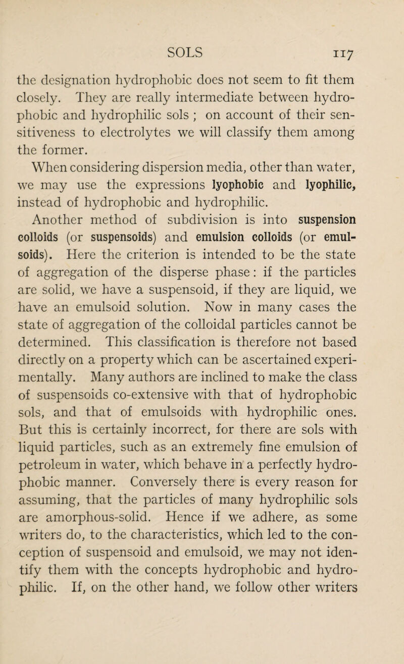 the designation hydrophobic does not seem to fit them closely. They are really intermediate between hydro- phobic and hydrophilic sols ; on account of their sen¬ sitiveness to electrolytes we will classify them among the former. When considering dispersion media, other than water, we may use the expressions lyophobic and lyophilic, instead of hydrophobic and hydrophilic. Another method of subdivision is into suspension colloids (or suspensoids) and emulsion colloids (or emul- soids). Here the criterion is intended to be the state of aggregation of the disperse phase: if the particles are solid, we have a suspensoid, if they are liquid, we have an emulsoid solution. Now in many cases the state of aggregation of the colloidal particles cannot be determined. This classification is therefore not based directly on a property which can be ascertained experi¬ mentally. Many authors are inclined to make the class of suspensoids co-extensive with that of hydrophobic sols, and that of emulsoids with hydrophilic ones. But this is certainly incorrect, for there are sols with liquid particles, such as an extremely fine emulsion of petroleum in water, which behave in a perfectly hydro- phobic manner. Conversely there is every reason for assuming, that the particles of many hydrophilic sols are amorphous-solid. Hence if we adhere, as some writers do, to the characteristics, which led to the con¬ ception of suspensoid and emulsoid, we may not iden¬ tify them with the concepts hydrophobic and hydro¬ philic. If, on the other hand, we follow other writers