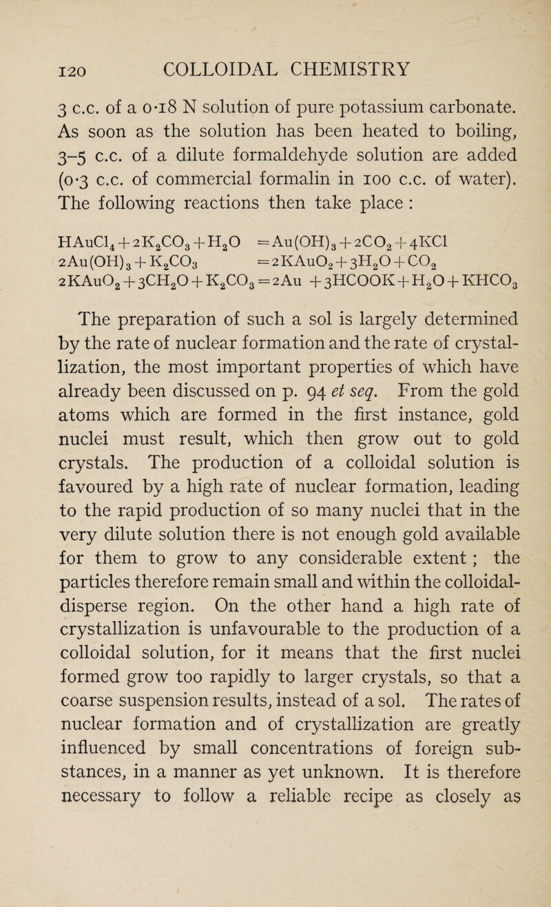 3 c.c. of a 0*18 N solution of pure potassium carbonate. As soon as the solution has been heated to boiling, 3-5 c.c. of a dilute formaldehyde solution are added (0-3 c.c. of commercial formalin in 100 c.c. of water). The following reactions then take place : HAuC14 4- 2K2C03 + HaO = Au(OH)3 + 2COa + 4KCI 2 All (OH) 3 + K2C03 = 2 KAu02 + 3H20 + COa 2 KAu02 + 3CH20 + K2C03 - 2 Au + 3HCOOK + H20 + KHC03 The preparation of such a sol is largely determined by the rate of nuclear formation and the rate of crystal¬ lization, the most important properties of which have already been discussed on p. 94 et seq. From the gold atoms which are formed in the first instance, gold nuclei must result, which then grow out to gold crystals. The production of a colloidal solution is favoured by a high rate of nuclear formation, leading to the rapid production of so many nuclei that in the very dilute solution there is not enough gold available for them to grow to any considerable extent; the particles therefore remain small and within the colloidal- disperse region. On the other hand a high rate of crystallization is unfavourable to the production of a colloidal solution, for it means that the first nuclei formed grow too rapidly to larger crystals, so that a coarse suspension results, instead of a sol. The rates of nuclear formation and of crystallization are greatly influenced by small concentrations of foreign sub¬ stances, in a manner as yet unknown. It is therefore necessary to follow a reliable recipe as closely as