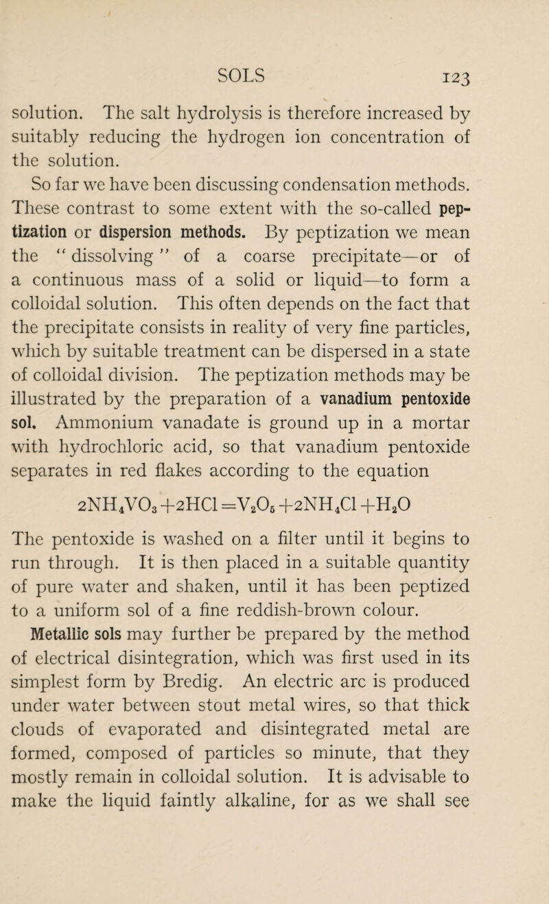 solution. The salt hydrolysis is therefore increased by suitably reducing the hydrogen ion concentration of the solution. So far we have been discussing condensation methods. These contrast to some extent with the so-called pep¬ tization or dispersion methods. By peptization we mean the “ dissolving ” of a coarse precipitate—or of a continuous mass of a solid or liquid—to form a colloidal solution. This often depends on the fact that the precipitate consists in reality of very fine particles, which by suitable treatment can be dispersed in a state of colloidal division. The peptization methods may be illustrated by the preparation of a vanadium pentoxide sol. Ammonium vanadate is ground up in a mortar with hydrochloric acid, so that vanadium pentoxide separates in red flakes according to the equation 2NH4V03 +2HCI =V206 +2NH4C1 +h2o The pentoxide is washed on a filter until it begins to run through. It is then placed in a suitable quantity of pure water and shaken, until it has been peptized to a uniform sol of a fine reddish-brown colour. Metallic sols may further be prepared by the method of electrical disintegration, which was first used in its simplest form by Bredig. An electric arc is produced under water between stout metal wires, so that thick clouds of evaporated and disintegrated metal are formed, composed of particles so minute, that they mostly remain in colloidal solution. It is advisable to make the liquid faintly alkaline, for as we shall see
