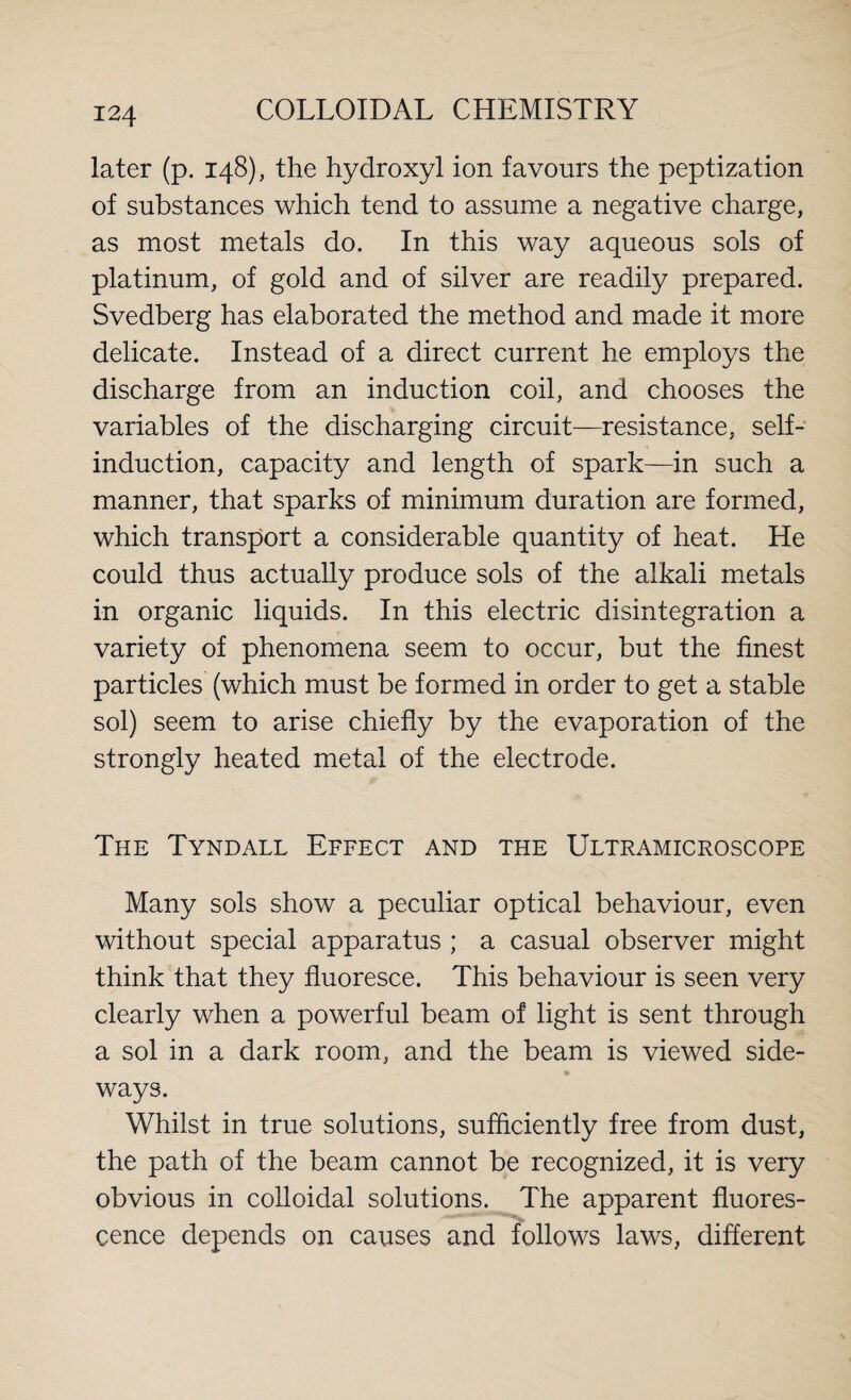 later (p. 148), the hydroxyl ion favours the peptization of substances which tend to assume a negative charge, as most metals do. In this way aqueous sols of platinum, of gold and of silver are readily prepared. Svedberg has elaborated the method and made it more delicate. Instead of a direct current he employs the discharge from an induction coil, and chooses the variables of the discharging circuit—resistance, self- induction, capacity and length of spark—in such a manner, that sparks of minimum duration are formed, which transport a considerable quantity of heat. He could thus actually produce sols of the alkali metals in organic liquids. In this electric disintegration a variety of phenomena seem to occur, but the finest particles (which must be formed in order to get a stable sol) seem to arise chiefly by the evaporation of the strongly heated metal of the electrode. The Tyndall Effect and the Ultramicroscope Many sols show a peculiar optical behaviour, even without special apparatus ; a casual observer might think that they fluoresce. This behaviour is seen very clearly when a powerful beam of light is sent through a sol in a dark room, and the beam is viewed side¬ ways. Whilst in true solutions, sufficiently free from dust, the path of the beam cannot be recognized, it is very obvious in colloidal solutions. The apparent fluores¬ cence depends on causes and follows laws, different