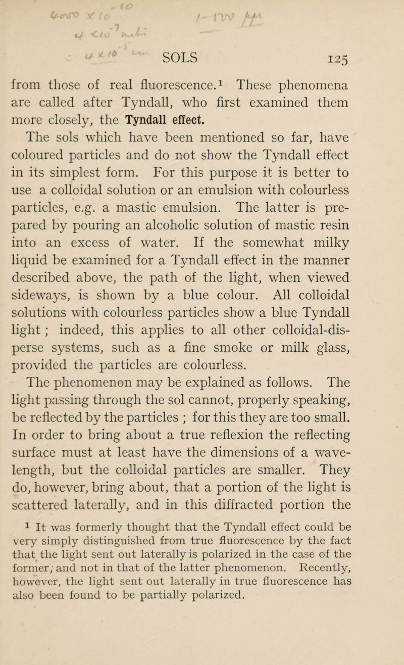 from those of real fluorescence.1 These phenomena are called after Tyndall, who first examined them more closely, the Tyndall effect. The sols which have been mentioned so far, have coloured particles and do not show the Tyndall effect in its simplest form. For this purpose it is better to use a colloidal solution or an emulsion with colourless particles, e.g. a mastic emulsion. The latter is pre¬ pared by pouring an alcoholic solution of mastic resin into an excess of water. If the somewhat milky liquid be examined for a Tyndall effect in the manner described above, the path of the light, when viewed sideways, is shown by a blue colour. All colloidal solutions with colourless particles show a blue Tyndall light; indeed, this applies to all other colloidal-dis¬ perse systems, such as a fine smoke or milk glass, provided the particles are colourless. The phenomenon may be explained as follows. The light passing through the sol cannot, properly speaking, be reflected by the particles ; for this they are too small. In order to bring about a true reflexion the reflecting surface must at least have the dimensions of a wave¬ length, but the colloidal particles are smaller. They do, however, bring about, that a portion of the light is scattered laterally, and in this diffracted portion the 1 It was formerly thought that the Tyndall effect could be very simply distinguished from true fluorescence by the fact that the light sent out laterally is polarized in the case of the former; and not in that of the latter phenomenon. Recently, however, the light sent out laterally in true fluorescence has also been found to be partially polarized.