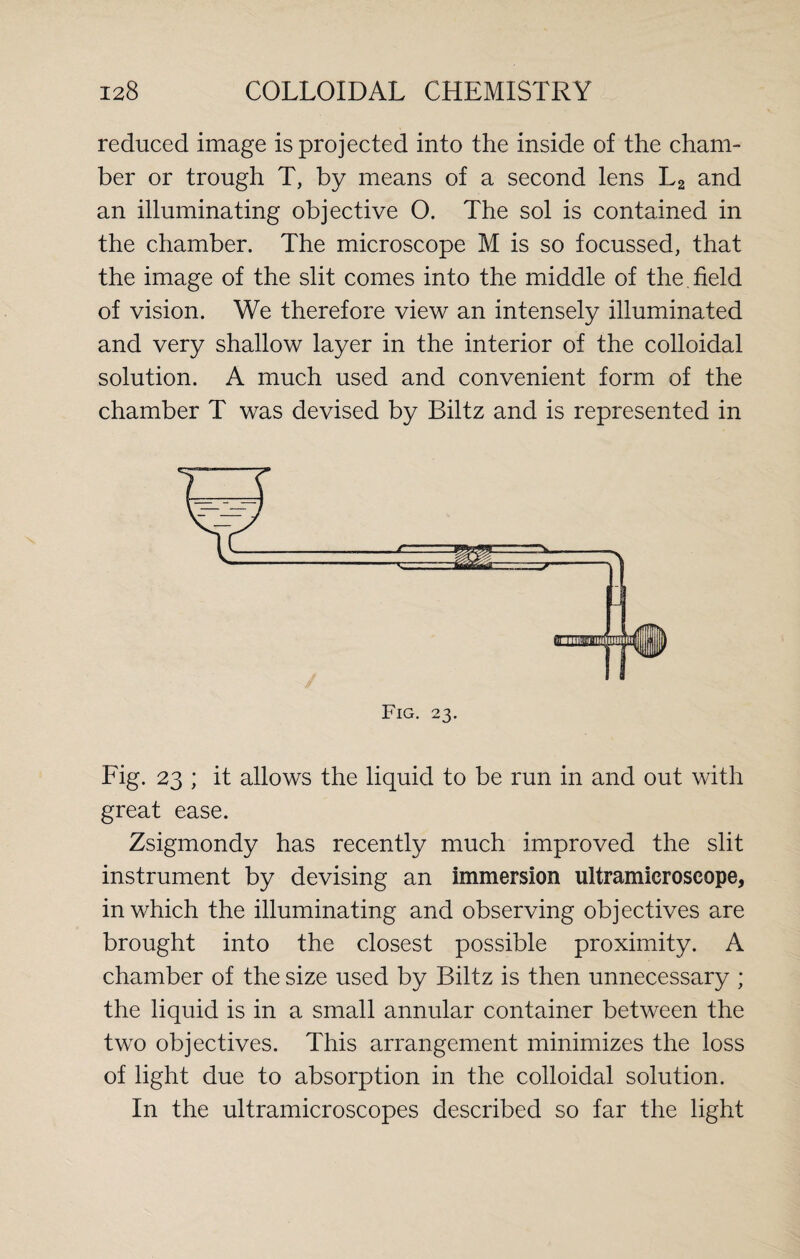 reduced image is projected into the inside of the cham¬ ber or trough T, by means of a second lens L2 and an illuminating objective O. The sol is contained in the chamber. The microscope M is so focussed, that the image of the slit comes into the middle of the .field of vision. We therefore view an intensely illuminated and very shallow layer in the interior of the colloidal solution. A much used and convenient form of the chamber T was devised by Biltz and is represented in Fig. 23. Fig. 23 ; it allows the liquid to be run in and out with great ease. Zsigmondy has recently much improved the slit instrument by devising an immersion ultramieroscope, in which the illuminating and observing objectives are brought into the closest possible proximity. A chamber of the size used by Biltz is then unnecessary ; the liquid is in a small annular container between the two objectives. This arrangement minimizes the loss of light due to absorption in the colloidal solution. In the ultramicroscopes described so far the light