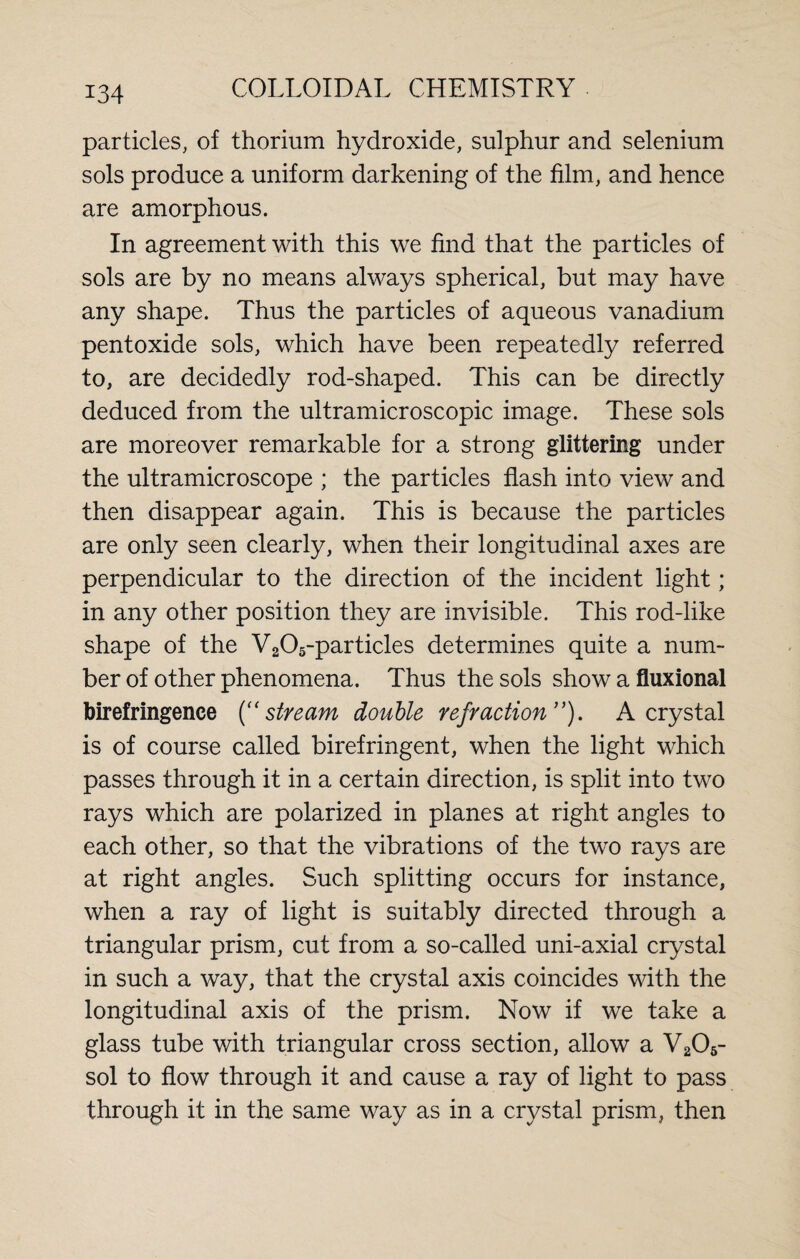 particles, of thorium hydroxide, sulphur and selenium sols produce a uniform darkening of the film, and hence are amorphous. In agreement with this we find that the particles of sols are by no means always spherical, but may have any shape. Thus the particles of aqueous vanadium pentoxide sols, which have been repeatedly referred to, are decidedly rod-shaped. This can be directly deduced from the ultramicroscopic image. These sols are moreover remarkable for a strong glittering under the ultramicroscope ; the particles flash into view and then disappear again. This is because the particles are only seen clearly, when their longitudinal axes are perpendicular to the direction of the incident light; in any other position they are invisible. This rod-like shape of the V205-particles determines quite a num¬ ber of other phenomena. Thus the sols show a fluxional birefringence (“ stream double refraction ”). A crystal is of course called birefringent, when the light which passes through it in a certain direction, is split into two rays which are polarized in planes at right angles to each other, so that the vibrations of the two rays are at right angles. Such splitting occurs for instance, when a ray of light is suitably directed through a triangular prism, cut from a so-called uni-axial crystal in such a way, that the crystal axis coincides with the longitudinal axis of the prism. Now if we take a glass tube with triangular cross section, allow a V206- sol to flow through it and cause a ray of light to pass through it in the same way as in a crystal prism, then