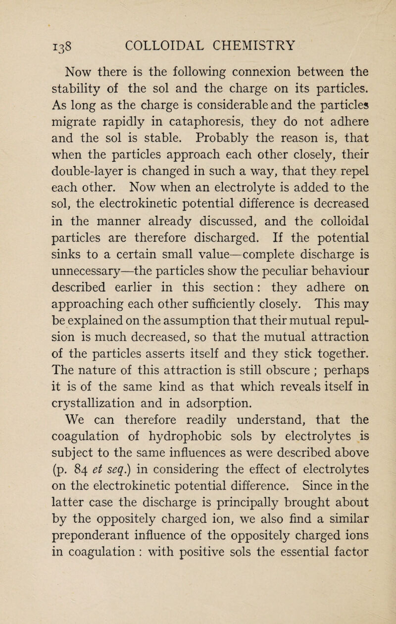 Now there is the following connexion between the stability of the sol and the charge on its particles. As long as the charge is considerable and the particles migrate rapidly in cataphoresis, they do not adhere and the sol is stable. Probably the reason is, that when the particles approach each other closely, their double-layer is changed in such a way, that they repel each other. Now when an electrolyte is added to the sol, the electrokinetic potential difference is decreased in the manner already discussed, and the colloidal particles are therefore discharged. If the potential sinks to a certain small value—complete discharge is unnecessary—the particles show the peculiar behaviour described earlier in this section: they adhere on approaching each other sufficiently closely. This may be explained on the assumption that their mutual repul¬ sion is much decreased, so that the mutual attraction of the particles asserts itself and they stick together. The nature of this attraction is still obscure ; perhaps it is of the same kind as that which reveals itself in crystallization and in adsorption. We can therefore readily understand, that the coagulation of hydrophobic sols by electrolytes is subject to the same influences as were described above (p. 84 et seq.) in considering the effect of electrolytes on the electrokinetic potential difference. Since in the latter case the discharge is principally brought about by the oppositely charged ion, we also find a similar preponderant influence of the oppositely charged ions in coagulation : with positive sols the essential factor