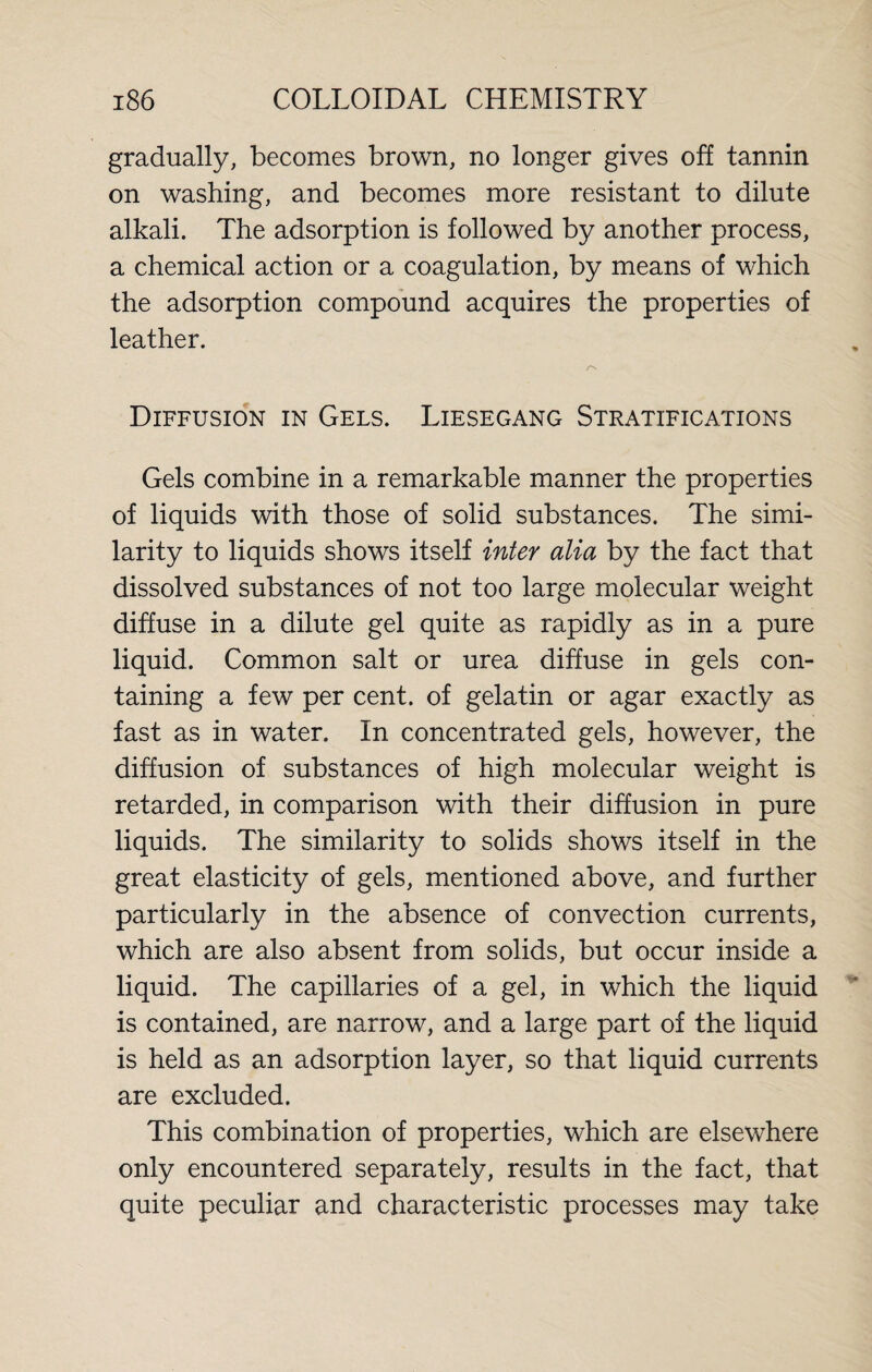 gradually, becomes brown, no longer gives off tannin on washing, and becomes more resistant to dilute alkali. The adsorption is followed by another process, a chemical action or a coagulation, by means of which the adsorption compound acquires the properties of leather. Diffusion in Gels. Liesegang Stratifications Gels combine in a remarkable manner the properties of liquids with those of solid substances. The simi¬ larity to liquids shows itself inter alia by the fact that dissolved substances of not too large molecular weight diffuse in a dilute gel quite as rapidly as in a pure liquid. Common salt or urea diffuse in gels con¬ taining a few per cent, of gelatin or agar exactly as fast as in water. In concentrated gels, however, the diffusion of substances of high molecular weight is retarded, in comparison with their diffusion in pure liquids. The similarity to solids shows itself in the great elasticity of gels, mentioned above, and further particularly in the absence of convection currents, which are also absent from solids, but occur inside a liquid. The capillaries of a gel, in which the liquid is contained, are narrow, and a large part of the liquid is held as an adsorption layer, so that liquid currents are excluded. This combination of properties, which are elsewhere only encountered separately, results in the fact, that quite peculiar and characteristic processes may take