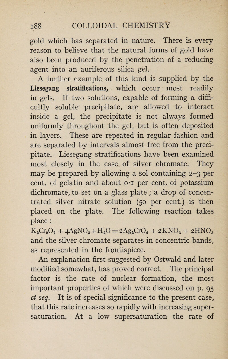 gold which has separated in nature. There is every reason to believe that the natural forms of gold have also been produced by the penetration of a reducing agent into an auriferous silica gel. A further example of this kind is supplied by the Liesegang stratifications, which occur most readily in gels. If two solutions, capable of forming a diffi¬ cultly soluble precipitate, are allowed to interact inside a gel, the precipitate is not always formed uniformly throughout the gel, but is often deposited in layers. These are repeated in regular fashion and are separated by intervals almost free from the preci¬ pitate. Liesegang stratifications have been examined most closely in the case of silver chromate. They may be prepared by allowing a sol containing 2-3 per cent, of gelatin and about o-i per cent, of potassium dichromate, to set on a glass plate ; a drop of concen¬ trated silver nitrate solution (50 per cent.) is then placed on the plate. The following reaction takes place : K2Cr207 + 4AgN03 + H20 =2Ag2Cr04 + 2KNO3 4- 2HNO3 and the silver chromate separates in concentric bands, as represented in the frontispiece. An explanation first suggested by Ostwald and later modified somewhat, has proved correct. The principal factor is the rate of nuclear formation, the most important properties of which were discussed on p. 95 et seq. It is of special significance to the present case, that this rate increases so rapidly with increasing super¬ saturation. At a low supersaturation the rate of