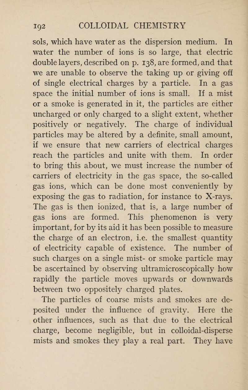 sols, which have water as the dispersion medium. In water the number of ions is so large, that electric double layers, described on p. 138, are formed, and that we are unable to observe the taking up or giving off of single electrical charges by a particle. In a gas space the initial number of ions is small. If a mist or a smoke is generated in it, the particles are either uncharged or only charged to a slight extent, whether positively or negatively. The charge of individual particles may be altered by a definite, small amount, if we ensure that new carriers of electrical charges reach the particles and unite with them. In order to bring this about, we must increase the number of carriers of electricity in the gas space, the so-called gas ions, which can be done most conveniently by exposing the gas to radiation, for instance to X-rays. The gas is then ionized, that is, a large number of gas ions are formed. This phenomenon is very important, for by its aid it has been possible to measure the charge of an electron, i.e. the smallest quantity of electricity capable of existence. The number of such charges on a single mist- or smoke particle may be ascertained by observing ultramicroscopically how rapidly the particle moves upwards or downwards between two oppositely charged plates. The particles of coarse mists and smokes are de¬ posited under the influence of gravity. Here the other influences, such as that due to the electrical charge, become negligible, but in colloidal-disperse mists and smokes they play a real part. They have