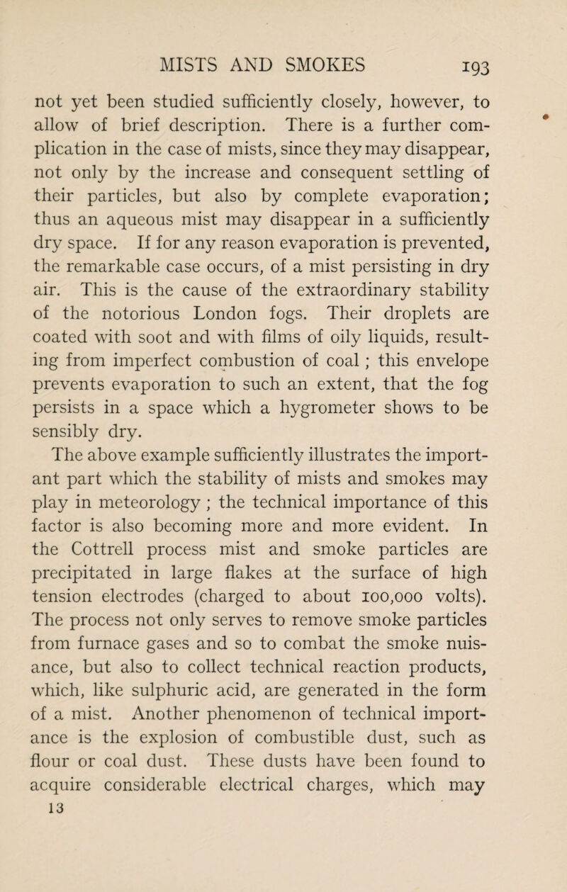 not yet been studied sufficiently closely, however, to allow of brief description. There is a further com¬ plication in the case of mists, since they may disappear, not only by the increase and consequent settling of their particles, but also by complete evaporation; thus an aqueous mist may disappear in a sufficiently dry space. If for any reason evaporation is prevented, the remarkable case occurs, of a mist persisting in dry air. This is the cause of the extraordinary stability of the notorious London fogs. Their droplets are coated with soot and with films of oily liquids, result¬ ing from imperfect combustion of coal; this envelope prevents evaporation to such an extent, that the fog persists in a space which a hygrometer shows to be sensibly dry. The above example sufficiently illustrates the import¬ ant part which the stability of mists and smokes may play in meteorology ; the technical importance of this factor is also becoming more and more evident. In the Cottrell process mist and smoke particles are precipitated in large flakes at the surface of high tension electrodes (charged to about 100,000 volts). The process not only serves to remove smoke particles from furnace gases and so to combat the smoke nuis¬ ance, but also to collect technical reaction products, which, like sulphuric acid, are generated in the form of a mist. Another phenomenon of technical import¬ ance is the explosion of combustible dust, such as flour or coal dust. These dusts have been found to acquire considerable electrical charges, which may 13