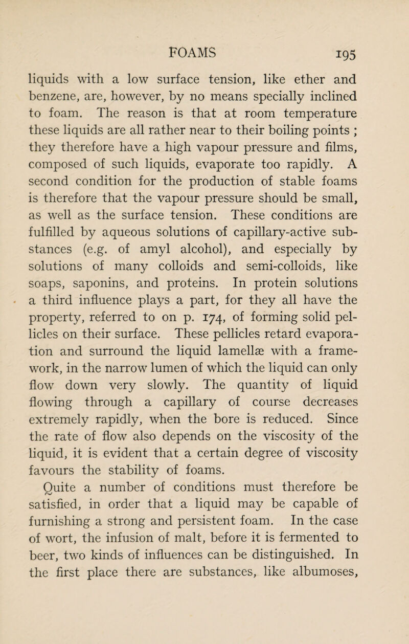 liquids with a low surface tension, like ether and benzene, are, however, by no means specially inclined to foam. The reason is that at room temperature these liquids are ail rather near to their boiling points ; they therefore have a high vapour pressure and films, composed of such liquids, evaporate too rapidly. A second condition for the production of stable foams is therefore that the vapour pressure should be small, as well as the surface tension. These conditions are fulfilled by aqueous solutions of capillary-active sub¬ stances (e.g. of amyl alcohol), and especially by solutions of many colloids and semi-colloids, like soaps, saponins, and proteins. In protein solutions - a third influence plays a part, for they all have the property, referred to on p. 174, of forming solid pel¬ licles on their surface. These pellicles retard evapora¬ tion and surround the liquid lamellae with a frame¬ work, in the narrow lumen of which the liquid can only flow down very slowly. The quantity of liquid flowing through a capillary of course decreases extremely rapidly, when the bore is reduced. Since the rate of flow also depends on the viscosity of the liquid, it is evident that a certain degree of viscosity favours the stability of foams. Quite a number of conditions must therefore be satisfied, in order that a liquid may be capable of furnishing a strong and persistent foam. In the case of wort, the infusion of malt, before it is fermented to beer, two kinds of influences can be distinguished. In the first place there are substances, like albumoses,