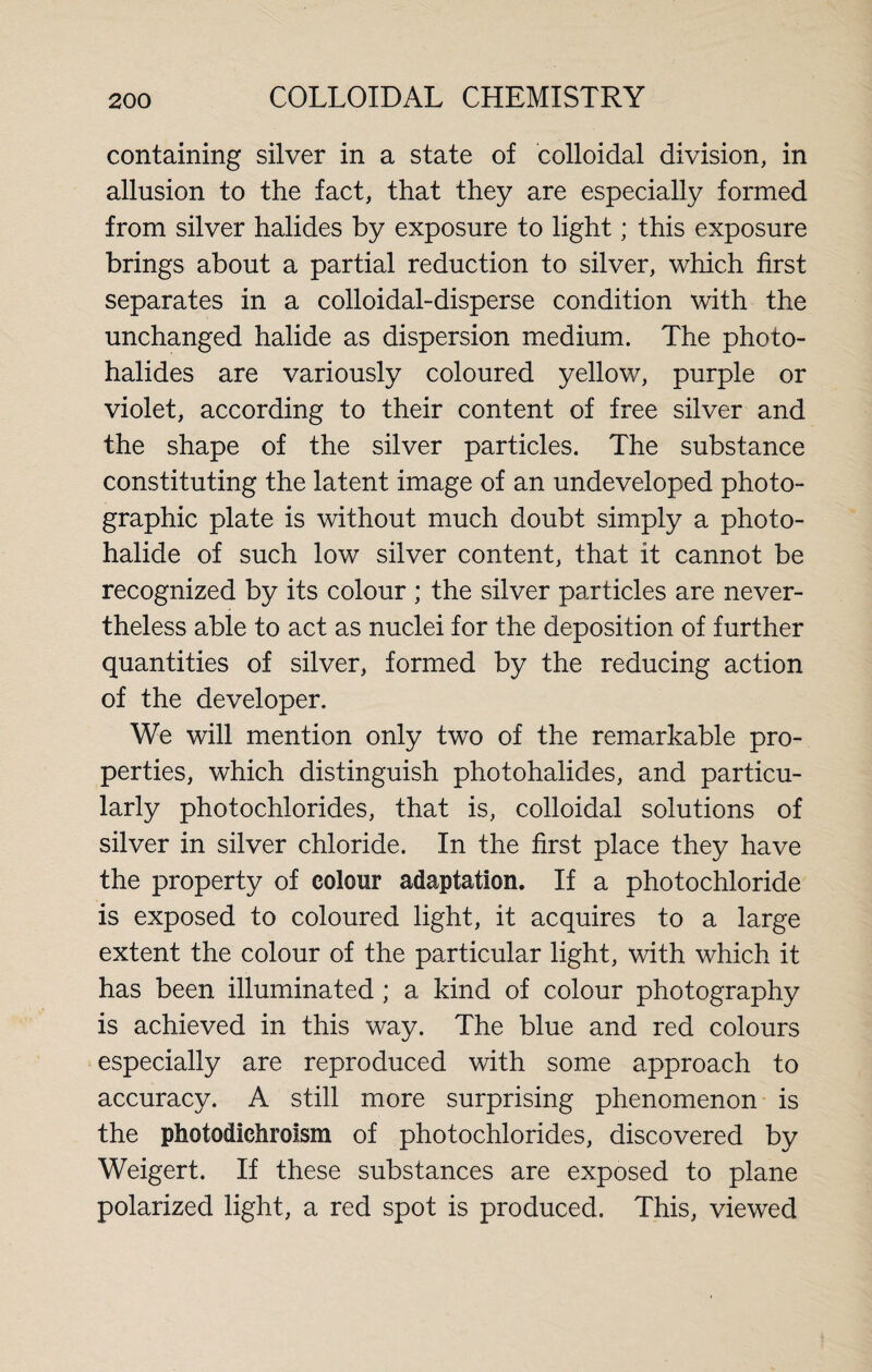 containing silver in a state of colloidal division, in allusion to the fact, that they are especially formed from silver halides by exposure to light; this exposure brings about a partial reduction to silver, which first separates in a colloidal-disperse condition with the unchanged halide as dispersion medium. The photo¬ halides are variously coloured yellow, purple or violet, according to their content of free silver and the shape of the silver particles. The substance constituting the latent image of an undeveloped photo¬ graphic plate is without much doubt simply a photo¬ halide of such low silver content, that it cannot be recognized by its colour ; the silver particles are never¬ theless able to act as nuclei for the deposition of further quantities of silver, formed by the reducing action of the developer. We will mention only two of the remarkable pro¬ perties, which distinguish photohalides, and particu¬ larly photochlorides, that is, colloidal solutions of silver in silver chloride. In the first place they have the property of colour adaptation. If a photochloride is exposed to coloured light, it acquires to a large extent the colour of the particular light, with which it has been illuminated ; a kind of colour photography is achieved in this way. The blue and red colours especially are reproduced with some approach to accuracy. A still more surprising phenomenon is the photodichroism of photochlorides, discovered by Weigert. If these substances are exposed to plane polarized light, a red spot is produced. This, viewed