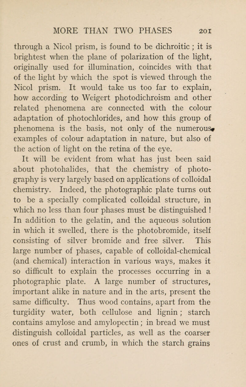 through a Nicol prism, is found to be dichroitic ; it is brightest when the plane of polarization of the light, originally used for illumination, coincides with that of the light by which the spot is viewed through the Nicol prism. It would take us too far to explain, how according to Weigert photodichroism and other related phenomena are connected with the colour adaptation of photochlorides, and how this group of phenomena is the basis, not only of the numerous» examples of colour adaptation in nature, but also of the action of light on the retina of the eye. It will be evident from what has just been said about photohalides, that the chemistry of photo¬ graphy is very largely based on applications of colloidal chemistry. Indeed, the photographic plate turns out to be a specially complicated colloidal structure, in which no less than four phases must be distinguished ! In addition to the gelatin, and the aqueous solution in which it swelled, there is the photobromide, itself consisting of silver bromide and free silver. This large number of phases, capable of colloidal-chemical (and chemical) interaction in various ways, makes it so difficult to explain the processes occurring in a photographic plate. A large number of structures, important alike in nature and in the arts, present the same difficulty. Thus wood contains, apart from the turgidity water, both cellulose and lignin; starch contains amylose and amylopectin; in bread we must distinguish colloidal particles, as well as the coarser ones of crust and crumb, in which the starch grains